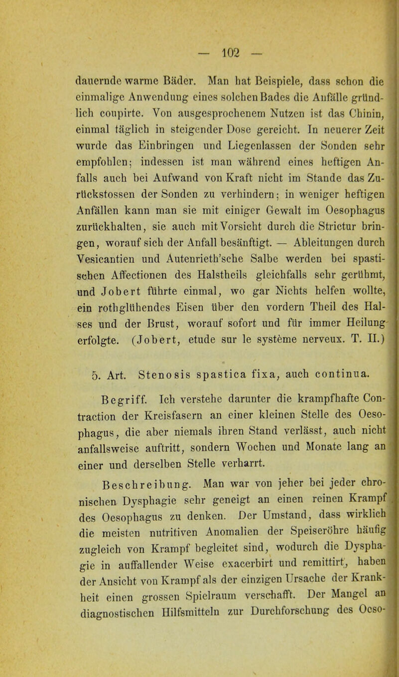 dauernde warme Bäder. Man hat Beispiele, dass schon die einmalige Anwendung eines solchen Bades die Anfälle gründ- j lieh coupirte. Von ausgesprochenem Nutzen ist das Chinin, einmal täglich in steigender Dose gereicht. In neuerer Zeit wurde das Einbringen und Liegenlassen der Sonden sehr empfohlen; indessen ist man während eines heftigen An- J falls auch bei Aufwand von Kraft nicht im Stande das Zu- 1 rlickstossen der Sonden zu verhindern; in weniger heftigen Anfällen kann man sie mit einiger Gewalt im Oesophagus zurückhalten, sie auch mit Vorsicht durch die Strictur brin- , gen, worauf sich der Anfall besänftigt. — Ableitungen durch Vesicantien und Autenrieth’sche Salbe werden bei spasti- . sehen Atfectionen des Halstheils gleichfalls sehr gerühmt, und Jobert führte einmal, wo gar Nichts helfen wollte, ein rothglühendes Eisen über den vordem Theil des Hal- ses und der Brust, worauf sofort und für immer Heilung erfolgte. (Jobert, etude sur le Systeme nerveux. T. II.) 5. Art. Stenosis spastica fixa, auch continua. Begriff. Ich verstehe darunter die krampfhafte Con- traction der Kreisfasern an einer kleinen Stelle des Oeso- phagus, die aber niemals ihren Stand verlässt, auch nicht anfallsweise auftritt, sondern Wochen und Monate lang an einer und derselben Stelle verharrt. Beschreibung. Man war von jeher bei jeder chro- nischen Dysphagie sehr geneigt an einen reinen Krampf . des Oesophagus zu denken. Der Umstand, dass wiiklich i die meisten nutritiven Anomalien der Speiseröhre häutig zugleich von Krampf begleitet sind, wodurch die Dyspha- gie in auffallender Weise exacerbirt und remittirt, haben der Ansicht von Krampf als der einzigen Ursache der Krank- heit einen grossen Spielraum verschafft. Der Mangel an diagnostischen Hilfsmitteln zur Durchforschung des Ocso-