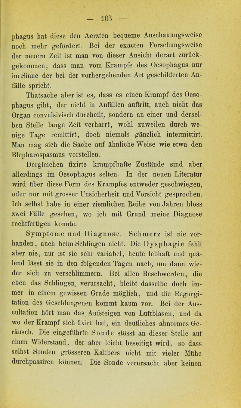 phagus hat diese den Aerzten bequeme Anschauungsweise noch mehr gefördert. Bei der exacten Forschungsweise der neuern Zeit ist man von dieser Ansicht derart zurück- gekommen, dass man vom Krampfe des Oesophagus nur im Sinne der bei der vorhergehenden Art geschilderten An- fälle spricht. Thatsache aber ist es, dass es einen Krampf des Oeso- phagus gibt, der nicht in Anfällen auftritt, auch nicht das Organ convulsivisch durcheilt, sondern an einer und dersel- ben Stelle lange Zeit verharrt, wohl zuweilen durch we- nige Tage remittirt, doch niemals gänzlich intermittirt. Man mag sich die Sache auf ähnliche Weise wie etwa den Blepharospasmus vorstellen. Dergleichen fixirte krampfhafte Zustände sind aber allerdings im Oesophagus selten. In der neuen Literatur wird über diese Form des Krampfes entweder geschwiegen, oder nur mit grosser Unsicherheit und Vorsicht gesprochen. Ich selbst habe in einer ziemlichen Reihe von Jahren bloss zwei Fälle gesehen, wo ich mit Grund meine Diagnose rechtfertigen konnte. Symptome und Diagnose. Schmerz ist nie vor- handen, auch beim Schlingen nicht. Die Dysphagie fehlt aber nie, nur ist sie sehr variabel, heute lebhaft und quä- lend lässt sie in den folgenden Tagen nach, um dann wie- der sich zu verschlimmern. Bei allen Beschwerden, die eben das Schlingen^ verursacht, bleibt dasselbe doch im- mer in einem gewissen Grade möglich, und die Regurgi- tation des Geschlungenen kommt kaum vor. Bei der Aus- cultation hört man das Aufsteigen von Luftblasen, und da wo der Krampf sich fixirt hat, ein deutliches abnormes Ge- räusch. Die eingeführte Sonde stösst an dieser Stelle auf einen Widerstand, der aber leicht beseitigt wird, so dass selbst Sonden grösseren Kalibers nicht mit vieler Mühe durchpassiren können. Die Sonde verursacht aber keinen