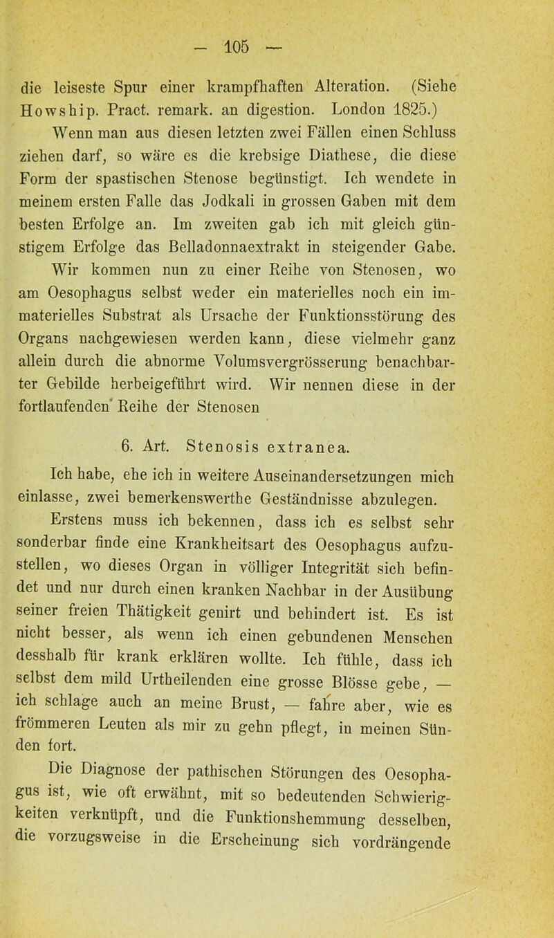 die leiseste Spur einer krampfhaften Alteration. (Siehe Howship. Pract. remark. an digestion. London 1825.) Wenn man ans diesen letzten zwei Fällen einen Schluss ziehen darf, so wäre es die krebsige Diathese, die diese Form der spastischen Stenose begünstigt. Ich wendete in meinem ersten Falle das Jodkali in grossen Gaben mit dem besten Erfolge an. Im zweiten gab ich mit gleich gün- stigem Erfolge das Belladonnaextrakt in steigender Gabe. Wir kommen nun zu einer Heike von Stenosen, wo am Oesophagus selbst weder ein materielles noch ein im- materielles Substrat als Ursache der Funktionsstörung des Organs nachgewiesen werden kann, diese vielmehr ganz allein durch die abnorme Volumsvergrösserung benachbar- ter Gebilde herbeigeführt wird. Wir nennen diese in der fortlaufenden Reihe der Stenosen 6. Art. Stenosis extranea. Ich habe, ehe ich in weitere Auseinandersetzungen mich einlasse, zwei bemerkenswerthe Geständnisse abzulegen. Erstens muss ich bekennen, dass ich es selbst sehr sonderbar finde eine Krankheitsart des Oesophagus aufzu- stellen, wo dieses Organ in völliger Integrität sich befin- det und nur durch einen kranken Nachbar in der Ausübung seiner freien Thätigkeit genirt und behindert ist. Es ist nicht besser, als wenn ich einen gebundenen Menschen desshalb für krank erklären wollte. Ich fühle, dass ich selbst dem mild Urtkeilenden eine grosse Blösse gebe, — ich schlage auch an meine Brust, — fahre aber, wie es frömmeien Leuten als mir zu gehn pflegt, in meinen Sün- den fort. Die Diagnose der pathischen Störungen des Oesopha- gus ist, wie oft erwähnt, mit so bedeutenden Schwierig- keiten verknüpft, und die Funktionshemmung desselben, die vorzugsweise in die Erscheinung sich vordrängende