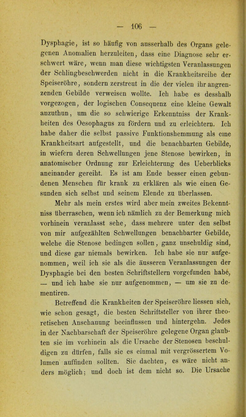 Dysphagie, ist so häufig von ausserhalb des Organs gele- genen Anomalien herzuleiten, dass eine Diagnose sehr er- schwert wäre, wenn man diese wichtigsten Veranlassungen der Schlingbeschwerden nicht in die Krankheitsreihe der Speiseröhre, sondern zerstreut in die der vielen ihr angren- zenden Gebilde verweisen wollte. Ich habe es desshalb vorgezogen, der logischen Consequenz eine kleine Gewalt anzuthun, um die so schwierige Erkenntniss der Krank- heiten des Oesophagus zu fördern und zu erleichtern. Ich habe daher die selbst passive Funktionshemmung als eine Krankheitsart aufgestellt, und die benachbarten Gebilde, in wiefern deren Schwellungen jene Stenose bewirken, in anatomischer Ordnung zur Erleichterung des Ueberblicks aneinander gereiht. Es ist am Ende besser einen gebun- denen Menschen für krank zu erklären als wie einen Ge- sunden sich selbst und seinem Elende zu überlassen. Mehr als mein erstes wird aber mein zweites Bekennt- niss überraschen, wenn ich nämlich zu der Bemerkung mich vorhinein veranlasst sehe, dass mehrere unter den selbst von mir aufgezählten Schwellungen benachbarter Gebilde, welche die Stenose bedingen sollen, ganz unschuldig sind, und diese gar niemals bewirken. Ich habe sie nur aufge- nommen, weil ich sie als die äusseren Veranlassungen der Dysphagie bei den besten Schriftstellern vorgefünden habe, — und ich habe sie nur aufgenommen, — um sie zu de- mentiren. Betreffend die Krankheiten der Speiseröhre liessen sich, wie schon gesagt, die besten Schriftsteller von ihrer theo- retischen Anschauung beeinflussen und hintergehn. Jedes in der Nachbarschaft der Speiseröhre gelegene Organ glaub- ten sie im vorhinein als die Ursache der Stenosen beschul- digen zu dürfen, falls sie es einmal mit vergrössertem Vo- lumen auffinden sollten. Sie dachten, es wäre nicht an- ders möglich 5 und doch ist dem nicht so. Die Ursache