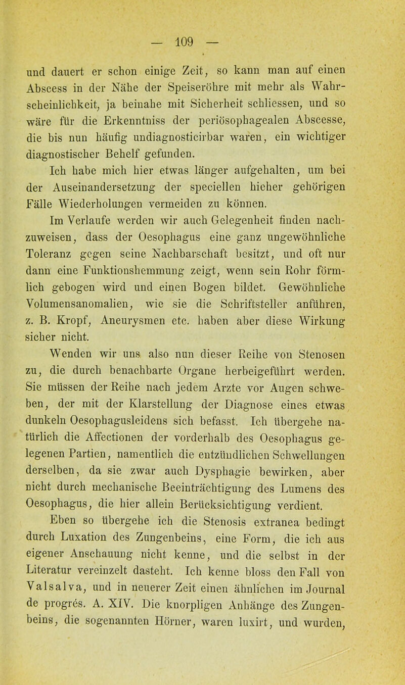 und dauert er schon einige Zeit, so kann man auf einen Abscess in der Nähe der Speiseröhre mit mehr als Wahr- scheinlichkeit, ja beinahe mit Sicherheit schliessen, und so wäre für die Erkenntniss der periüsophagealen Abscesse, die bis nun häufig undiagnosticirbar waren, ein wichtiger diagnostischer Behelf gefunden. Ich habe mich hier etwas länger aufgehalten, um bei der Auseinandersetzung der speciellen hieher gehörigen Fälle Wiederholungen vermeiden zu können. Im Verlaufe werden wir auch Gelegenheit finden nach- zuweisen, dass der Oesophagus eine ganz ungewöhnliche Toleranz gegen seine Nachbarschaft besitzt, und oft nur dann eine Funktionshemmung zeigt, wenn sein Rohr förm- lich gebogen wird und einen Bogen bildet. Gewöhnliche Volumensanomalien, wie sie die Schriftsteller anführen, z. B. Kropf, Aneurysmen etc. haben aber diese Wirkung sicher nicht. Wenden wir uns also nun dieser Reihe von Stenosen zu, die durch benachbarte Organe herbeigeführt werden. Sie müssen der Reihe nach jedem Arzte vor Augen schwe- ben, der mit der Klarstellung der Diagnose eines etwas dunkeln Oesophagusleidens sich befasst. Ich übergehe na- türlich die Affectionen der vorderhalb des Oesophagus ge- legenen Partien, namentlich die entzündlichen Schwellungen derselben, da sie zwar auch Dysphagie bewirken, aber nicht durch mechanische Beeinträchtigung des Lumens des Oesophagus, die hier allein Berücksichtigung verdient. Eben so übergehe ich die Stenosis extranea bedingt durch Luxation des Zungenbeins, eine Form, die ich aus eigener Anschauung nicht kenne, und die selbst in der Literatur vereinzelt dasteht. Ich kenne bloss den Fall von Valsalva, und in neuerer Zeit einen ähnlichen im Journal de progres. A. XIV. Die knorpligen Anhänge des Zungen- beins, die sogenannten Hörner, waren luxirt, und wurden,