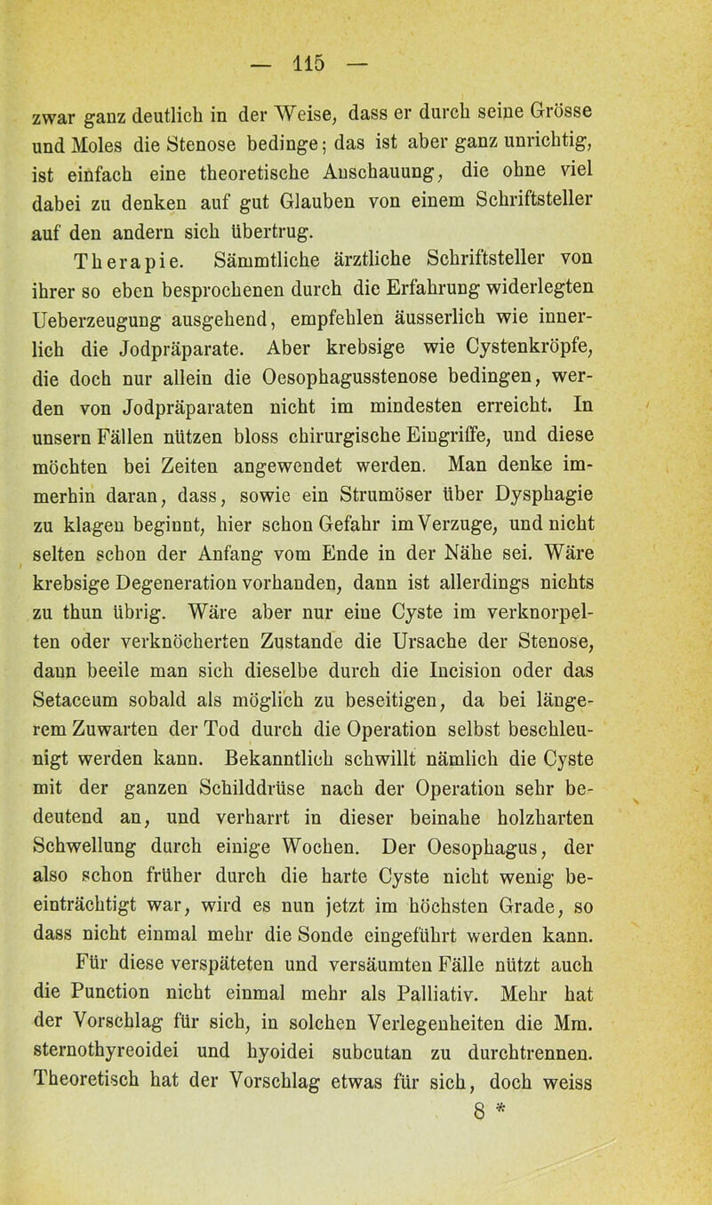 zwar ganz deutlich in der Weise, dass er durch seine Grösse und Moles die Stenose bedinge; das ist aber ganz unrichtig, ist einfach eine theoretische Anschauung, die ohne viel dabei zu denken auf gut Glauben von einem Schriftsteller auf den andern sich übertrug. Therapie. Sämmtliche ärztliche Schriftsteller von ihrer so eben besprochenen durch die Erfahrung widerlegten Ueberzeugung ausgehend, empfehlen äusserlich wie inner- lich die Jodpräparate. Aber krebsige wie Cystenkröpfe, die doch nur allein die Oesophagusstenose bedingen, wer- den von Jodpräparaten nicht im mindesten erreicht. In unsern Fällen nützen bloss chirurgische Eingriffe, und diese möchten bei Zeiten angewendet werden. Man denke im- merhin daran, dass, sowie ein Strumöser über Dysphagie zu klagen beginnt, hier schon Gefahr im Verzüge, und nicht selten schon der Anfang vom Ende in der Nähe sei. Wäre krebsige Degeneration vorhanden, dann ist allerdings nichts zu thun übrig. Wäre aber nur eine Cyste im verknorpel- ten oder verknöcherten Zustande die Ursache der Stenose, daun beeile man sich dieselbe durch die Incision oder das Setaceum sobald als möglich zu beseitigen, da bei länge- rem Zuwarten der Tod durch die Operation selbst beschleu- nigt werden kann. Bekanntlich schwillt nämlich die Cyste mit der ganzen Schilddrüse nach der Operation sehr be- deutend an, und verharrt in dieser beinahe holzharten Schwellung durch einige Wochen. Der Oesophagus, der also schon früher durch die harte Cyste nicht wenig be- einträchtigt war, wird es nun jetzt im höchsten Grade, so dass nicht einmal mehr die Sonde eingeführt werden kann. Für diese verspäteten und versäumten Fälle nützt auch die Punction nicht einmal mehr als Palliativ. Mehr hat der Vorschlag für sich, in solchen Verlegenheiten die Mm. sternothyreoidei und hyoidei subcutan zu durchtrennen. Theoretisch hat der Vorschlag etwas für sich, doch weiss 8 *