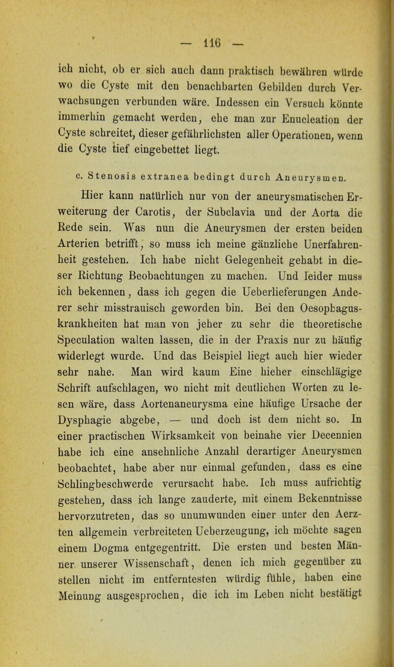 ich nicht, ob er sich auch dann praktisch bewähren würde wo die Cyste mit den benachbarten Gebilden durch Ver- wachsungen verbunden wäre. Indessen ein Versuch könnte immerhin gemacht werden, ehe man zur Enucleation der Cyste schreitet, dieser gefährlichsten aller Operationen, wenn die Cyste tief eingebettet liegt. c. Stenosis extranea bedingt durch Aneurysmen. Hier kann natürlich nur von der aneurysmatischen Er- weiterung der Carotis, der Subclavia und der Aorta die Rede sein. Was nun die Aneurysmen der ersten beiden Arterien betrifft, so muss ich meine gänzliche Unerfahren- heit gestehen. Ich habe nicht Gelegenheit gehabt in die- ser Richtung Beobachtungen zu machen. Und leider muss ich bekennen, dass ich gegen die Ueberlieferungen Ande- rer sehr misstrauisch geworden bin. Bei den Oesopbagus- krankheiten hat man von jeher zu sehr die theoretische Speculation walten lassen, die in der Praxis nur zu häufig widerlegt wurde. Und das Beispiel liegt auch hier wieder sehr nahe. Man wird kaum Eine hieher einschlägige Schrift aufschlagen, wo nicht mit deutlichen Worten zu le- sen wäre, dass Aortenaneurysma eine häufige Ursache der Dysphagie abgebe, — und doch ist dem nicht so. In einer practischen Wirksamkeit von beinahe vier Decennien habe ich eine ansehnliche Anzahl derartiger Aneurysmen beobachtet, habe aber nur einmal gefunden, dass es eine Schlingbeschwerde verursacht habe. Ich muss aufrichtig gestehen, dass ich lange zauderte, mit einem Bekenntnisse hervorzutreten, das so unumwunden einer unter den Aerz- ten allgemein verbreiteten Ueberzeugung, ich möchte sagen einem Dogma entgegentritt. Die ersten und besten Män- ner unserer Wissenschaft, denen ich mich gegenüber zu stellen nicht im entferntesten würdig fühle, haben eine Meinung ausgesprochen, die ich im Leben nicht bestätigt