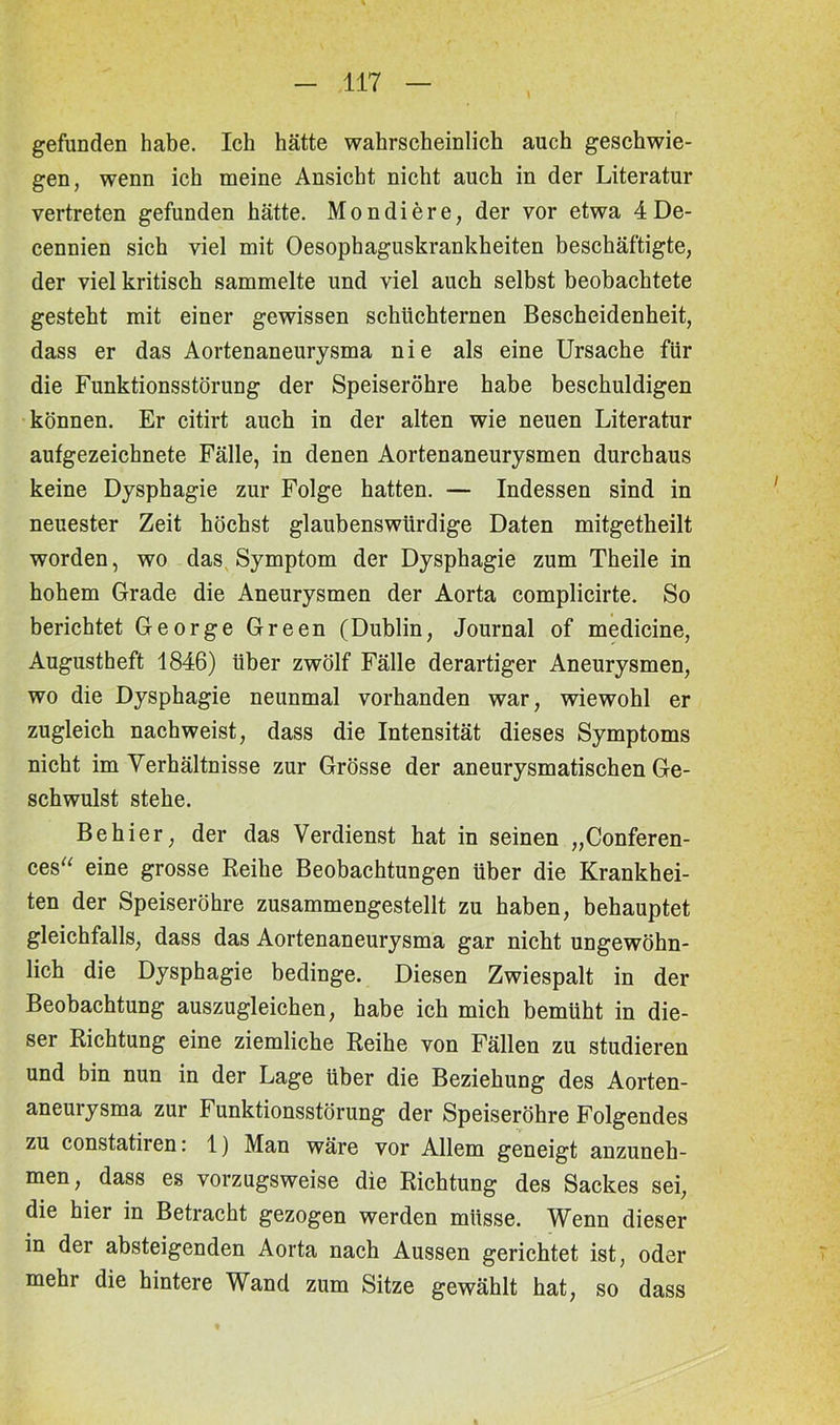 gefunden habe. Ich hätte wahrscheinlich auch geschwie- gen, wenn ich meine Ansicht nicht auch in der Literatur vertreten gefunden hätte. Mondiere, der vor etwa 4De- cennien sich viel mit Oesophaguskrankheiten beschäftigte, der viel kritisch sammelte und viel auch selbst beobachtete gesteht mit einer gewissen schüchternen Bescheidenheit, dass er das Aortenaneurysma nie als eine Ursache für die Funktionsstörung der Speiseröhre habe beschuldigen können. Er citirt auch in der alten wie neuen Literatur aufgezeichnete Fälle, in denen Aortenaneurysmen durchaus keine Dysphagie zur Folge hatten. — Indessen sind in neuester Zeit höchst glaubenswürdige Daten mitgetheilt worden, wo das Symptom der Dysphagie zum Theile in hohem Grade die Aneurysmen der Aorta complicirte. So berichtet George Green (Dublin, Journal of medicine, Augustheft 1846) über zwölf Fälle derartiger Aneurysmen, wo die Dysphagie neunmal vorhanden war, wiewohl er zugleich nachweist, dass die Intensität dieses Symptoms nicht im Verhältnisse zur Grösse der aneurysmatischen Ge- schwulst stehe. Behier, der das Verdienst hat in seinen „Conferen- ces“ eine grosse Reihe Beobachtungen über die Krankhei- ten der Speiseröhre zusammengestellt zu haben, behauptet gleichfalls, dass das Aortenaneurysma gar nicht ungewöhn- lich die Dysphagie bedinge. Diesen Zwiespalt in der Beobachtung auszugleichen, habe ich mich bemüht in die- ser Richtung eine ziemliche Reihe von Fällen zu studieren und bin nun in der Lage über die Beziehung des Aorten- aneurysma zur Funktionsstörung der Speiseröhre Folgendes zu constatiren: 1) Man wäre vor Allem geneigt anzuneh- men, dass es vorzugsweise die Richtung des Sackes sei, die hier in Betracht gezogen werden müsse. Wenn dieser in der absteigenden Aorta nach Aussen gerichtet ist, oder mehr die hintere Wand zum Sitze gewählt hat, so dass