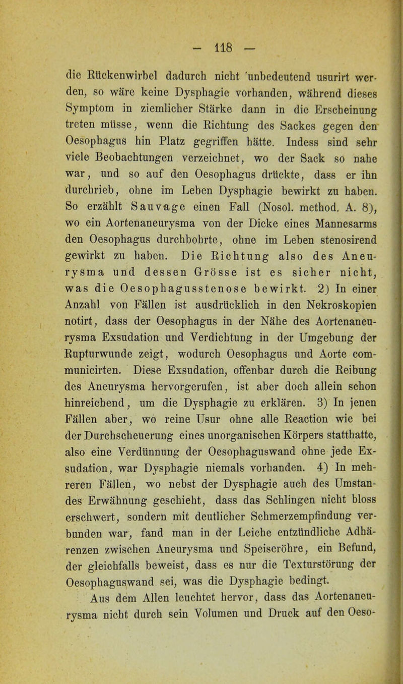 die Rückenwirbel dadurch nicht 'unbedeutend usurirt wer- den, so wäre keine Dysphagie vorhanden, während dieses Symptom in ziemlicher Stärke dann in die Erscheinung treten müsse, wenn die Richtung des Sackes gegen den Oesophagus hin Platz gegriffen hätte. Indess sind sehr viele Beobachtungen verzeichnet, wo der Sack so nahe war, und so auf den Oesophagus drückte, dass er ihn durchrieb, ohne im Leben Dysphagie bewirkt zu haben. So erzählt Sau vage einen Fall (Nosol. method. A. 8), wo ein Aortenaneurysma von der Dicke eines Mannesarms den Oesophagus durchbohrte, ohne im Leben stenosirend gewirkt zu haben. Die Richtung also des Aneu- rysma und dessen Grösse ist es sicher nicht, was die Oesophagusstenose bewirkt. 2) In einer Anzahl von Fällen ist ausdrücklich in den Nekroskopien notirt, dass der Oesophagus in der Nähe des Aortenaneu- rysma Exsudation und Verdichtung in der Umgebung der Rupturwunde zeigt, wodurch Oesophagus und Aorte com- municirten. Diese Exsudation, offenbar durch die Reibung des Aneurysma hervorgerufen, ist aber doch allein schon hinreichend, um die Dysphagie zu erklären. 3) In jenen Fällen aber, wo reine Usur ohne alle Reaction wie bei der Durchscheuerung eines unorganischen Körpers statthatte, also eine Verdünnung der Oesophaguswand ohne jede Ex- sudation, war Dysphagie niemals vorhanden. 4) In meh- reren Fällen, wo nebst der Dysphagie auch des Umstan- des Erwähnung geschieht, dass das Schlingen nicht bloss erschwert, sondern mit deutlicher Schmerzempfindung ver- bunden war, fand man in der Leiche entzündliche Adhä- renzen zwischen Aneurysma und Speiseröhre, ein Befund, der gleichfalls beweist, dass es nur die Texturstörung der Oesophaguswand sei, was die Dysphagie bedingt. Aus dem Allen leuchtet hervor, dass das Aortenaneu- rysma nicht durch sein Volumen und Druck auf den Oeso-