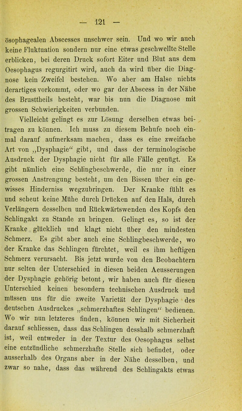 ösophagealen Abscesses unschwer sein. Und wo wir auch keine Fluktuation sondern nur eine etwas geschwellte Stelle erblicken, bei deren Druck sofort Eiter und Blut aus dem Oesophagus regurgitirt wird, auch da wird über die Diag- nose kein Zweifel bestehen. Wo aber am Halse nichts derartiges vorkommt, oder wo gar der Abscess in der Nähe des Brusttheils besteht, war bis nun die Diagnose mit grossen Schwierigkeiten verbunden. Vielleicht gelingt es zur Lösung derselben etwas bei- tragen zu können. Ich muss zu diesem Behufe noch ein- mal darauf aufmerksam machen, dass es eine zweifache Art von „Dysphagie“ gibt, und dass der terminologische Ausdruck der Dysphagie nicht für alle Fälle genügt. Es gibt nämlich eine Schlingbeschwerde, die nur in einer grossen Anstrengung besteht, um den Bissen über ein ge- wisses Hinderniss wegzubringen. Der Kranke fühlt es und scheut keine Mühe durch Drücken auf den Hals, durch Verlängern desselben und Rückwärtswenden des Kopfs den Schlingakt zu Stande zu bringen. Gelingt es, so ist der Kranke glücklich und klagt nicht über den mindesten Schmerz. Es gibt aber auch eine Schlingbeschwerde, wo der Kranke das Schlingen fürchtet, weil es ihm heftigen Schmerz verursacht. Bis jetzt wurde von den Beobachtern nur selten der Unterschied in diesen beiden Aeusserungen der Dysphagie gehörig betont, wir haben auch für diesen Unterschied keinen besondern technischen Ausdruck und müssen uns für die zweite Varietät der Dysphagie des deutschen Ausdruckes „schmerzhaftes Schlingen“ bedienen. Wo wir nun letzteres finden, können wir mit Sicherheit darauf schliessen, dass das Schlingen desshalb schmerzhaft ist, weil entweder in der Textur des Oesophagus selbst eine entzündliche schmerzhafte Stelle sich befindet, oder ausserhalb des Organs aber in der Nähe desselben, und zwar so nahe, dass das während des Schlingakts etwas