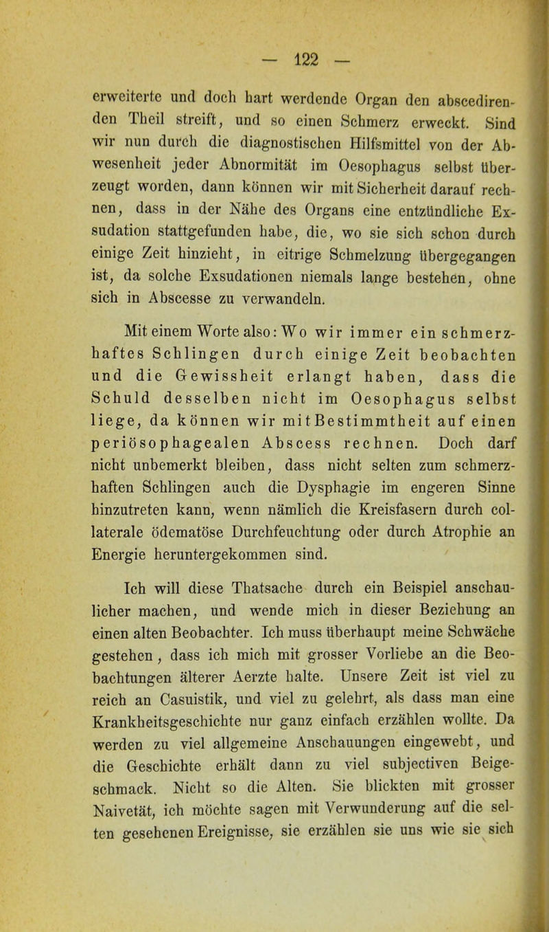 erweiterte und doch hart werdende Organ den abscediren- den Theil streift, und so einen Schmerz erweckt. Sind wir nun durch die diagnostischen Hilfsmittel von der Ab- wesenheit jeder Abnormität im Oesophagus selbst über- zeugt worden, dann können wir mit Sicherheit darauf rech- nen, dass in der Nähe des Organs eine entzündliche Ex- sudation stattgefunden habe, die, wo sie sich schon durch einige Zeit hinzieht, in eitrige Schmelzung übergegangen ist, da solche Exsudationen niemals lange bestehen, ohne sich in Abscesse zu verwandeln. Mit einem Worte also: Wo wir immer ein schmerz- haftes Schlingen durch einige Zeit beobachten und die Gewissheit erlangt haben, dass die Schuld desselben nicht im Oesophagus selbst liege, da können wir mitBestimmtheit auf einen periösophagealen Abscess rechnen. Doch darf nicht unbemerkt bleiben, dass nicht selten zum schmerz- haften Schlingen auch die Dysphagie im engeren Sinne hinzutreten kann, wenn nämlich die Kreisfasern durch col- laterale ödematöse Durchfeuchtung oder durch Atrophie an Energie heruntergekommen sind. Ich will diese Tkatsache durch ein Beispiel anschau- licher machen, und wende mich in dieser Beziehung an einen alten Beobachter. Ich muss überhaupt meine Schwäche gestehen , dass ich mich mit grosser Vorliebe an die Beo- bachtungen älterer Aerzte halte. Unsere Zeit ist viel zu reich an Casuistik, und viel zu gelehrt, als dass man eine Krankheitsgeschichte nur ganz einfach erzählen wollte. Da werden zu viel allgemeine Anschauungen eingewebt, und die Geschichte erhält dann zu viel subjectiven Beige- schmack. Nicht so die Alten. Sie blickten mit grosser Naivetät, ich möchte sagen mit Verwunderung auf die sel- ten gesehenen Ereignisse, sie erzählen sie uns wie sie sich