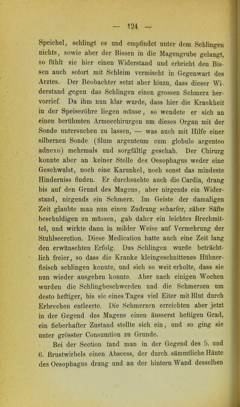 Speichel, schlingt es und empfindet unter dem Schlingen nichts, sowie aber der Bissen in die Magengrube gelangt, so fühlt sie hier einen Widerstand und erbricht den Bis- sen auch sofort mit Schleim vermischt in Gegenwart des Arztes. Der Beobachter setzt aber hinzu, dass dieser Wi- derstand gegen das Schlingen einen grossen Schmerz her- vorrief. Da ihm nun klar wurde, dass hier die Krankheit in der Speiseröhre liegen müsse, so wendete er sich an einen berühmten Armeechirurgen um dieses Organ mit der Sonde untersuchen zu lassen, — was auch mit Hilfe einer silbernen Sonde (filum argenteum cum globulo argenteo adnexo) mehrmals und sorgfältig geschah. Der Chirurg konnte aber an keiner Stelle des Oesophagus weder eine Geschwulst, noch eine Karunkel, noch sonst das mindeste Hinderniss finden. Er durchsuchte auch die Cardia, drang bis auf den Grund des Magens, aber nirgends ein Wider- stand, nirgends ein Schmerz. Im Geiste der damaligen Zeit glaubte man nun einen Zudrang scharfer, zäher Säfte beschuldigen zu müssen, gab daher ein leichtes Brechmit- tel, und wirkte dann in milder Weise auf Vermehrung der Stuhlsecretion. Diese Medication hatte auch eine Zeit lang den erwünschten Erfolg. Das Schlingen wurde beträcht- lich freier, so dass die Kranke kleingeschnittenes Hühner- fleisch schlingen konnte, und sich so weit erholte, dass sie nun wieder ausgehen konnte. Aber nach einigen Wochen wurden die Schlingbeschwerden und die Schmerzen um desto heftiger, bis sie eines Tages viel Eiter mit Blut durch Erbrechen entleerte. Die Schmerzen erreichten aber jetzt in der Gegend des Magens einen äusserst heftigen Grad, ein fieberhafter Zustand stellte sich ein, und so ging sie unter grösster Consumtion zu Grunde. Bei der Section fand man in der Gegend des 5. und 6. Brustwirbels einen Abscess, der durch sämmtliche Häute des Oesophagus drang und an der hintern Wand desselben