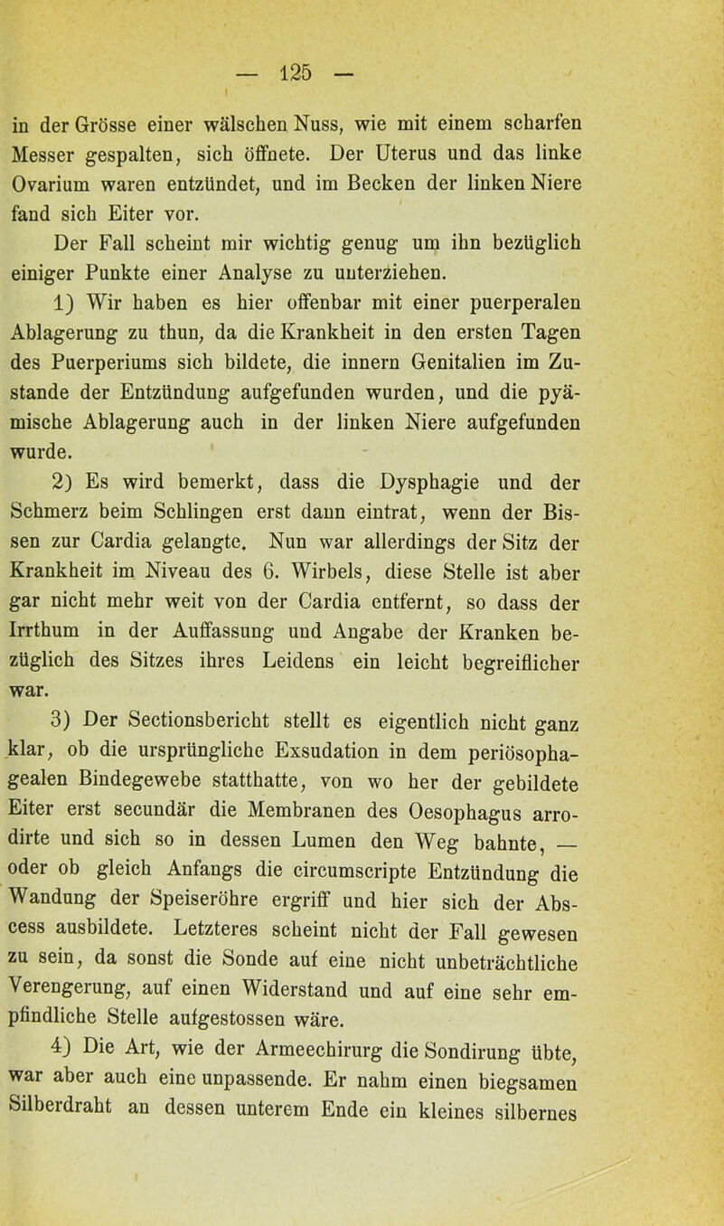 \ in der Grösse einer wälscken Nuss, wie mit einem scharfen Messer gespalten, sich öffnete. Der Uterus und das linke Ovarium waren entzündet, und im Becken der linken Niere fand sich Eiter vor. Der Fall scheint mir wichtig genug um ihn bezüglich einiger Punkte einer Analyse zu unterziehen. 1) Wir haben es hier offenbar mit einer puerperalen Ablagerung zu thun, da die Krankheit in den ersten Tagen des Puerperiums sich bildete, die innern Genitalien im Zu- stande der Entzündung aufgefunden wurden, und die pyä- mische Ablagerung auch in der linken Niere aufgefunden wurde. 2) Es wird bemerkt, dass die Dysphagie und der Schmerz beim Schlingen erst dann eintrat, wenn der Bis- sen zur Cardia gelangte. Nun war allerdings der Sitz der Krankheit im Niveau des 6. Wirbels, diese Stelle ist aber gar nicht mehr weit von der Cardia entfernt, so dass der Irrthum in der Auffassung und Angabe der Kranken be- züglich des Sitzes ihres Leidens ein leicht begreiflicher war. 3) Der Sectionsbericht stellt es eigentlich nicht ganz klar, ob die ursprüngliche Exsudation in dem periösopha- gealen Bindegewebe statthatte, von wo her der gebildete Eiter erst secundär die Membranen des Oesophagus arro- dirte und sich so in dessen Lumen den Weg bahnte, —■ oder ob gleich Anfangs die circumscripte Entzündung die Wandung der Speiseröhre ergriff und hier sich der Abs- cess ausbildete. Letzteres scheint nicht der Fall gewesen zu sein, da sonst die Sonde auf eine nicht unbeträchtliche Verengerung, auf einen Widerstand und auf eine sehr em- pfindliche Stelle aufgestossen wäre. 4) Die Art, wie der Armeechirurg die Sondirung übte, war aber auch eine unpassende. Er nahm einen biegsamen Silberdraht an dessen unterem Ende ein kleines silbernes