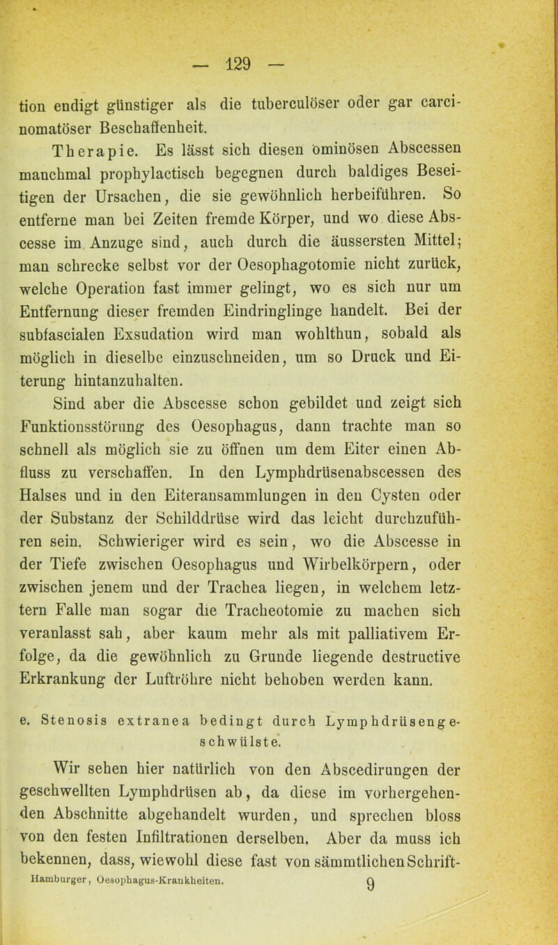 tion endigt günstiger als die tuberculöser oder gar carci- nomatöser Beschaflenheit. Therapie. Es lässt sich diesen ominösen Abscessen manchmal prophylactisch begegnen durch baldiges Besei- tigen der Ursachen, die sie gewöhnlich herbeiführen. So entferne man bei Zeiten fremde Körper, und wo diese Abs- cesse im Anzuge sind, auch durch die äussersten Mittel; man schrecke selbst vor der Oesophagotomie nicht zurück, welche Operation fast immer gelingt, wo es sich nur um Entfernung dieser fremden Eindringlinge handelt. Bei der subfascialen Exsudation wird man wohlthun, sobald als möglich in dieselbe einzuschneiden, um so Druck und Ei- terung hintanzuhalten. Sind aber die Abscesse schon gebildet und zeigt sich Funktionsstörung des Oesophagus, dann trachte man so schnell als möglich sie zu öffnen um dem Eiter einen Ab- fluss zu verschaffen. In den Lymphdrüsenabscessen des Halses und in den Eiteransammlungen in den Cysten oder der Substanz der Schilddrüse wird das leicht durchzufüh- ren sein. Schwieriger wird es sein, wo die Abscesse in der Tiefe zwischen Oesophagus und Wirbelkörpern, oder zwischen jenem und der Trachea liegen, in welchem letz- tem Falle man sogar die Tracheotomie zu machen sich veranlasst sah, aber kaum mehr als mit palliativem Er- folge, da die gewöhnlich zu Grunde liegende destructive Erkrankung der Luftröhre nicht behoben werden kann. e. Stenosis extranea bedingt durch Lympkdrüsenge- s ch wülste. I Wir sehen hier natürlich von den Abscedirungen der geschwellten Lymphdrüsen ab, da diese im vorhergehen- den Abschnitte abgehandelt wurden, und sprechen bloss von den festen Infiltrationen derselben. Aber da muss ich bekennen, dass, wiewohl diese fast von sämmtlichen Schrift- Hamburger, Oesophagus-Krankheiten. Q