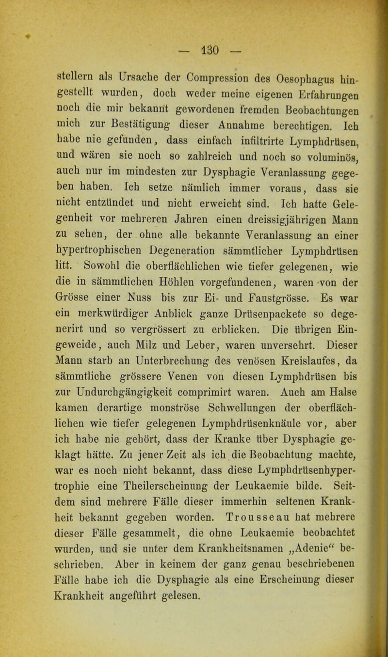 Stellern als Ursache der Compression des Oesophagus hin- gestellt wurden, doch weder meine eigenen Erfahrungen noch die mir bekannt gewordenen fremden Beobachtungen mich zur Bestätigung dieser Annahme berechtigen. Ich habe nie gefunden, dass einfach infiltrirte Lymphdrüsen, und wären sie noch so zahlreich und noch so voluminös, auch nur im mindesten zur Dysphagie Veranlassung gege- ben haben. Ich setze nämlich immer voraus, dass sie nicht entzündet und nicht erweicht sind. Ich hatte Gele- genheit vor mehreren Jahren einen dreissigjährigen Mann zu sehen, der ohne alle bekannte Veranlassung an einer hypertrophischen Degeneration sämmtlicher Lymphdrüsen litt. Sowohl die oberflächlichen wie tiefer gelegenen, wie die in sämmtlichen Höhlen Vorgefundenen, waren von der Grösse einer Nuss bis zur Ei- und Faustgrösse. Es war ein merkwürdiger Anblick ganze Drlisenpackete so dege- nerirt und so vergrössert zu erblicken. Die übrigen Ein- geweide, auch Milz und Leber, waren unversehrt. Dieser Mann starb an Unterbrechung des venösen Kreislaufes, da sämmtliche grössere Venen von diesen Lymphdrüsen bis zur Undurchgängigkeit comprimirt waren. Auch am Halse kamen derartige monströse Schwellungen der oberfläch- lichen wie tiefer gelegenen Lymphdrüsenknäule vor, aber ich habe nie gehört, dass der Kranke über Dysphagie ge- klagt hätte. Zu jener Zeit als ich die Beobachtung machte, war es noch nicht bekannt, dass diese Lymphdrüsenhyper- trophie eine Theilerscheinung der Leukaemie bilde. Seit- dem sind mehrere Fälle dieser immerhin seltenen Krank- heit bekannt gegeben worden. Trousseau hat mehrere dieser Fälle gesammelt, die ohne Leukaemie beobachtet wurden, und sie unter dem Krankheitsnamen „Adenie“ be- schrieben. Aber in keinem der ganz genau beschriebenen Fälle habe ich die Dysphagie als eine Erscheinung dieser Krankheit angeführt gelesen.