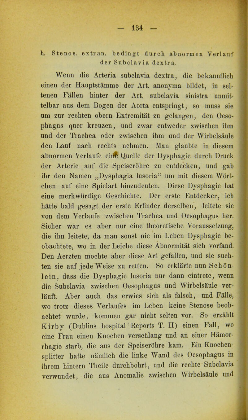 h. Stenos. extran. bedingt durch abnormen Verlauf der Subclavia dextra. Wenn die Arteria subclavia dextra, die bekanntlich einen der Hauptstämme der Art. anonyma bildet, in sel- tenen Fällen hinter der Art. subclavia sinistra unmit- telbar aus dem Bogen der Aorta entspringt, so muss sie um zur rechten obern Extremität zu gelangen, den Oeso- phagus quer kreuzen, und zwar entweder zwischen ihm und der Trachea oder zwischen ihm und der Wirbelsäule den Lauf nach rechts nehmen. Man glaubte in diesem abnormen Verlaufe eir# Quelle der Dysphagie durch Druck der Arterie auf die Speiseröhre zu entdecken, und gab ihr den Namen „Dysphagia lusoria“ um mit diesem Wört- chen auf eine Spielart hinzudeuten. Diese Dysphagie hat eine merkwürdige Geschichte. Der erste Entdecker, ich hätte bald gesagt der erste Erfinder derselben, leitete sie von dem Verlaufe zwischen Trachea und Oesophagus her. Sicher war es aber nur eine theoretische Voraussetzung, die ihn leitete, da man sonst nie im Leben Dysphagie be- obachtete, wo in der Leiche diese Abnormität sich vorfand. Den Aerzten mochte aber diese Art gefallen, und sie such- ten sie auf jede Weise zu retten. So erklärte nun Schön- lein, dass die Dysphagie lusoria nur dann eintrete, wenn die Subclavia zwischen Oesophagus und Wirbelsäule ver- läuft. Aber auch das erwies sich als falsch, und Fälle, wo trotz dieses Verlaufes im Leben keine Stenose beob- achtet wurde, kommen gar nicht selten vor. So erzählt Kirby (Dublins hospital Reports T. II) einen Fall, wo eine Frau einen Knochen verschlang und an einer Hämor- rhagie starb, die aus der Speiseröhre kam. Ein Knochen- splitter hatte nämlich die linke Wand des Oesophagus in ihrem hintern Theile durchbohrt, und die rechte Subclavia verwundet, die aus Anomalie zwischen Wirbelsäule und