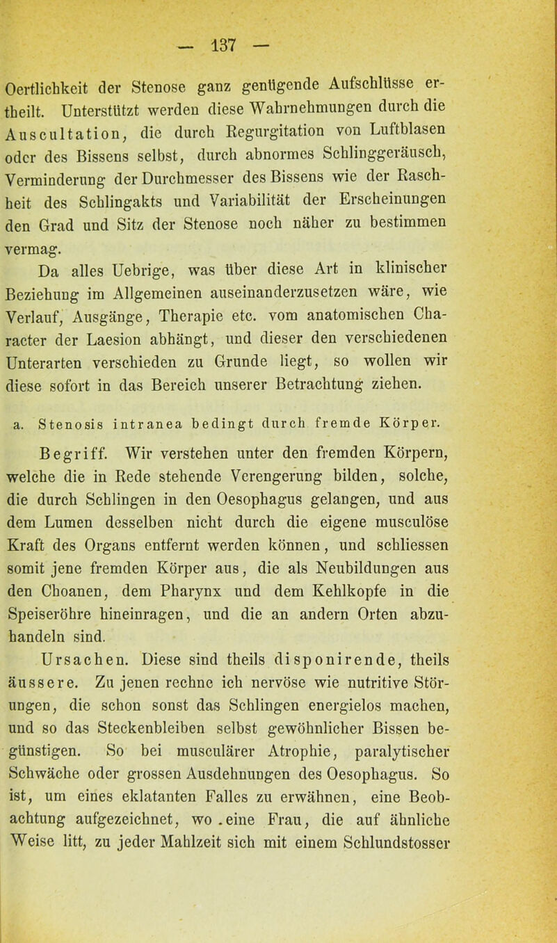 Oertlichkeit der Stenose ganz genügende Aufschlüsse er- theilt. Unterstützt werden diese Wahrnehmungen durch die Auscultation, die durch Regurgitation von Luftblasen oder des Bissens selbst, durch abnormes Schlinggeräusch, Verminderung der Durchmesser des Bissens wie der Rasch- heit des Schlingakts und Variabilität der Erscheinungen den Grad und Sitz der Stenose noch näher zu bestimmen vermag. Da alles Uebrige, was über diese Art in klinischer Beziehung im Allgemeinen auseinanderzusetzen wäre, wie Verlauf, Ausgänge, Therapie etc. vom anatomischen Cha- racter der Laesion abhängt, und dieser den verschiedenen Unterarten verschieden zu Grunde liegt, so wollen wir diese sofort in das Bereich unserer Betrachtung ziehen. a. Stenosis intranea bedingt durch fremde Körper. Begriff. Wir verstehen unter den fremden Körpern, welche die in Rede stehende Verengerung bilden, solche, die durch Schlingen in den Oesophagus gelangen, und aus dem Lumen desselben nicht durch die eigene musculöse Kraft des Organs entfernt werden können, und schliessen somit jene fremden Körper aus, die als Neubildungen aus den Choanen, dem Pharynx und dem Kehlkopfe in die Speiseröhre hineinragen, und die an andern Orten abzu- handeln sind. Ursachen. Diese sind theils disponirende, theils äussere. Zu jenen rechne ich nervöse wie nutritive Stör- ungen, die schon sonst das Schlingen energielos machen, und so das Steckenbleiben selbst gewöhnlicher Bissen be- günstigen. So bei musculärer Atrophie, paralytischer Schwäche oder grossen Ausdehnungen des Oesophagus. So ist, um eines eklatanten Falles zu erwähnen, eine Beob- achtung aufgezeichnet, wo .eine Frau, die auf ähnliche Weise litt, zu jeder Mahlzeit sich mit einem Schlundstosscr