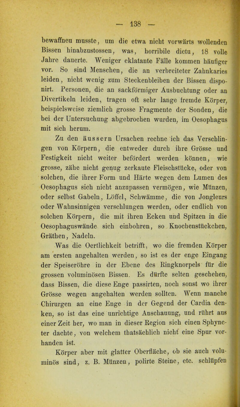 bewaffnen musste, um die etwa nicht vorwärts wollenden Bissen hinabzustossen, was, horribile dictu, 18 volle Jahre dauerte. Weniger eklatante Fälle kommen häufiger vor. So sind Menschen, die an verbreiteter Zahnkaries leiden, nicht wenig zum Steckenbleiben der Bissen dispo- nirt. Personen, die an sackförmiger Ausbuchtung oder an Divertikeln leiden, tragen oft sehr lange fremde Körper, beispielsweise ziemlich grosse Fragmente der Sonden, die bei der Untersuchung abgebrochen wurden, im Oesophagus mit sich herum. Zu den äussern Ursachen rechne ich das Verschlin- gen von Körpern, die entweder durch ihre Grösse und Festigkeit nicht weiter befördert werden können, wie grosse, zähe nicht genug zerkaute Fleischstiicke, oder von solchen, die ihrer Form und Härte wegen dem Lumen des Oesophagus sich nicht anzupassen vermögen, wie Münzen, oder selbst Gabeln, Löffel, Schwämme, die von Jongleurs oder Wahnsinnigen verschlungen werden, oder endlich von solchen Körpern, die mit ihren Ecken und Spitzen in die Oesophaguswände sich einbohren, so KnochenstUckchen, Gräthen, Nadeln. Was die Oertlichkeit betrifft, wo die fremden Körper am ersten angehalten werden, so ist es der enge Eingang der Speiseröhre in der Ebene des Ringknorpels für die grossen voluminösen Bissen. Es dürfte selten geschehen, dass Bissen, die diese Enge passirten, noch sonst wo ihrer Grösse wegen angehalten werden sollten. Wenn manche Chirurgen an eine Enge in der Gegend der Cardia den- ken, so ist das eine unrichtige Anschauung, und rührt aus einer Zeit her, wo man in dieser Region sich einen Sphync- ter dachte, von welchem thatsächlich nicht eine Spur vor- handen ist. Körper aber mit glatter Oberfläche, ob sie auch volu- minös sind, z. B. Münzen, polirte Steine, etc. schlüpfen