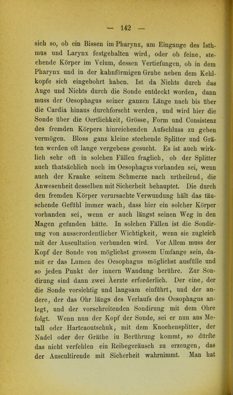 sich so, ob ein Bissen im Pharynx, am Eingänge des Isth- mus und Larynx festgehalten wird, oder ob feine, ste- chende Körper im Velum, dessen Vertiefungen, ob in dem Pharynx und in der kahnförmigen Grube neben dem Kehl- kopfe sich eingebohrt haben. Ist da Nichts durch das Auge und Nichts durch die Sonde entdeckt worden, dann muss der Oesophagus seiner ganzen Länge nach bis Uber die Cardia hinaus durchforscht werden, und wird hier die Sonde über die Oertlichkeit, Grösse, Form und Consistenz des fremden Körpers hinreichenden Aufschluss zu geben vermögen. Bloss ganz kleine stechende Splitter und Grä- ten werden oft lange vergebens gesucht. Es ist auch wirk- lich sehr oft in solchen Fällen fraglich, ob der Splitter auch thatsächlich noch im Oesophagus vorhanden sei, wenn auch der Kranke seinem Schmerze nach urtheilend, die Anwesenheit desselben mit Sicherheit behauptet. Die durch den fremden Körper verursachte Verwundung hält das täu- schende Gefühl immer wach, dass hier ein solcher Körper vorhanden sei, wenn er auch längst seinen Weg in den Magen gefunden hätte. In solchen Fällen ist die Sondir- ung von ausserordentlicher Wichtigkeit, wenn sie zugleich mit der Auscultation verbunden wird. Vor Allem muss der Kopf der Sonde von möglichst grossem Umfange sein, da- mit er das Lumen des Oesophagus möglichst ausfülle und so jeden Punkt der innern Wandung berühre. Zur Son- dirung sind dann zwei Äerzte erforderlich. Der eine, der die Sonde vorsichtig und langsam einführt, und der an- dere, der das Ohr längs des Verlaufs des Oesophagus an- legt, und der vorschreitenden Sondirung mit dem Ohre folgt. Wenn nun der Kopf der Sonde, sei er nun aus Me- tall oder Hartcaoutschuk, mit dem Knochensplitter, der Nadel oder der Gräthe iu Berührung kommt, so dürfte das nicht verfehlen ein Reibegeräusch zu erzeugen, das der Auscultirende mit Sicherheit wahrnimmt. Man hat