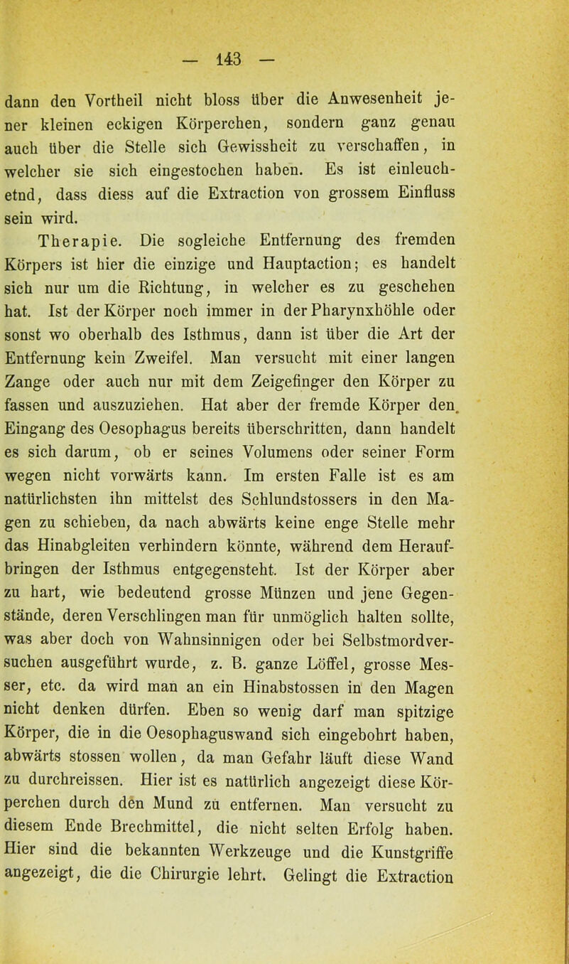 dann den Vortheil nicht bloss Uber die Anwesenheit je- ner kleinen eckigen Körperchen, sondern ganz genau auch über die Stelle sich Gewissheit zu verschaffen, in welcher sie sich eingestochen haben. Es ist einleuch- etnd, dass diess auf die Extraction von grossem Einfluss sein wird. Therapie. Die sogleiche Entfernung des fremden Körpers ist hier die einzige und Hauptaction; es handelt sich nur um die Richtung, in welcher es zu geschehen hat. Ist der Körper noch immer in der Pharynxhöhle oder sonst wo oberhalb des Isthmus, dann ist Uber die Art der Entfernung kein Zweifel. Man versucht mit einer langen Zange oder auch nur mit dem Zeigefinger den Körper zu fassen und auszuziehen. Hat aber der fremde Körper den. Eingang des Oesophagus bereits Überschritten, dann handelt es sich darum, ob er seines Volumens oder seiner Form wegen nicht vorwärts kann. Im ersten Falle ist es am natürlichsten ihn mittelst des Schlundstossers in den Ma- gen zu schieben, da nach abwärts keine enge Stelle mehr das Hinabgleiten verhindern könnte, während dem Herauf- bringen der Isthmus entgegensteht. Ist der Körper aber zu hart, wie bedeutend grosse Münzen und jene Gegen- stände, deren Verschlingen man für unmöglich halten sollte, was aber doch von Wahnsinnigen oder bei Selbstmordver- suchen ausgeführt wurde, z. B. ganze Löffel, grosse Mes- ser, etc. da wird man an ein Hinabstossen in den Magen nicht denken dürfen. Eben so wenig darf man spitzige Körper, die in die Oesophaguswand sich eingebohrt haben, abwärts stossen wollen, da man Gefahr läuft diese Wand zu durchreissen. Hier ist es natürlich angezeigt diese Kör- perchen durch den Mund zu entfernen. Man versucht zu diesem Ende Brechmittel, die nicht selten Erfolg haben. Hier sind die bekannten Werkzeuge und die Kunstgriffe angezeigt, die die Chirurgie lehrt. Gelingt die Extraction