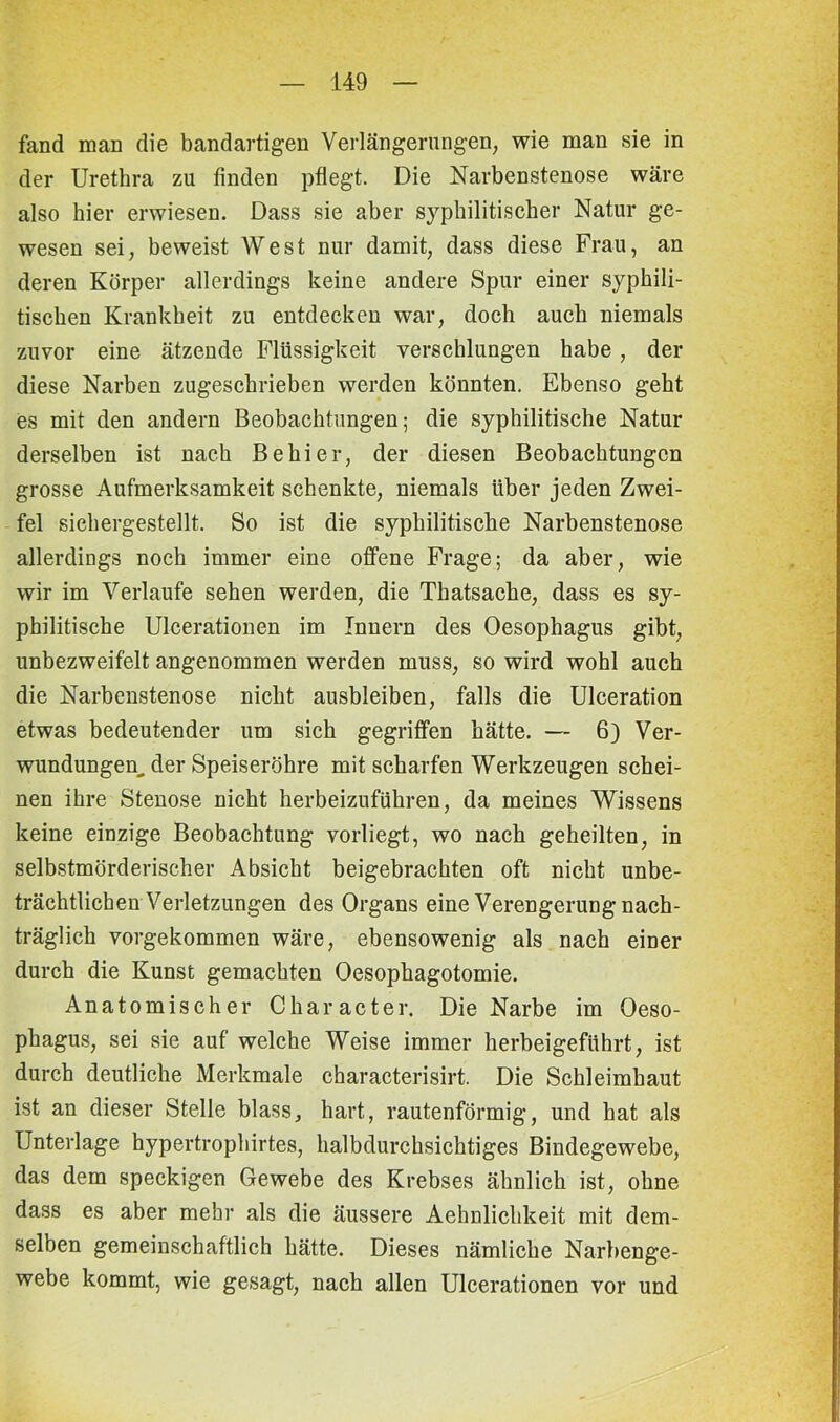 fand man die bandartigen Verlängerungen; wie man sie in der Urethra zu finden pflegt. Die Narbenstenose wäre also hier erwiesen. Dass sie aber syphilitischer Natur ge- wesen sei, beweist West nur damit, dass diese Frau, an deren Körper allerdings keine andere Spur einer syphili- tischen Krankheit zu entdecken war, doch auch niemals zuvor eine ätzende Flüssigkeit verschlungen habe, der diese Narben zugeschrieben werden könnten. Ebenso geht es mit den andern Beobachtungen; die syphilitische Natur derselben ist nach Be hi er, der diesen Beobachtungen grosse Aufmerksamkeit schenkte, niemals über jeden Zwei- fel sichergestellt. So ist die syphilitische Narbenstenose allerdings noch immer eine offene Frage; da aber, wie wir im Verlaufe sehen werden, die Thatsache, dass es sy- philitische Ulcerationen im Innern des Oesophagus gibt, unbezweifelt angenommen werden muss, so wird wohl auch die Narbenstenose nicht ausbleiben, falls die Ulceration etwas bedeutender um sich gegriffen hätte. — 6) Ver- wundungen. der Speiseröhre mit scharfen Werkzeugen schei- nen ihre Stenose nicht herbeizuführen, da meines Wissens keine einzige Beobachtung vorliegt, wo nach geheilten, in selbstmörderischer Absicht beigebrachten oft nicht unbe- trächtlichen Verletzungen des Organs eine Verengerung nach- träglich vorgekommen wäre, ebensowenig als nach einer durch die Kunst gemachten Oesophagotomie. Anatomischer Char acter. Die Narbe im Oeso- phagus, sei sie auf welche Weise immer herbeigeführt, ist durch deutliche Merkmale characterisirt. Die Schleimhaut ist an dieser Stelle blass, hart, rautenförmig, und hat als Unterlage hypertrophirtes, halbdurchsichtiges Bindegewebe, das dem speckigen Gewebe des Krebses ähnlich ist, ohne dass es aber mehr als die äussere Aehnlichkeit mit dem- selben gemeinschaftlich hätte. Dieses nämliche Narbenge- webe kommt, wie gesagt, nach allen Ulcerationen vor und