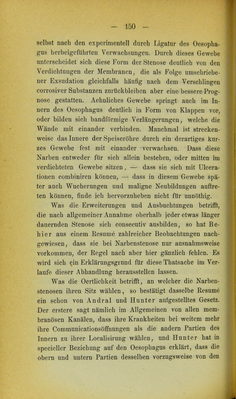 selbst nach den experimentell durch Ligatur des Oesopha- gus herbeigeführten Verwachsungen. Durch dieses Gewebe unterscheidet sich diese Form der Stenose deutlich von den Verdichtungen der Membranen, die als Folge umschriebe- ner Exsudation gleichfalls häufig nach dem Verschlingen corrosiver Substanzen Zurückbleiben aber eine bessere Prog- nose gestatten. Aehnliches Gewebe springt auch im In- nern des Oesophagus deutlich in Form von Klappen vor, oder bilden sich bandförmige Verlängerungen, welche die Wände mit einander verbinden. Manchmal ist strecken- weise das Innere der Speiseröhre durch ein derartiges kur- zes Gewebe fest mit einander verwachsen. Dass diese Narben entweder für sich allein bestehen, oder mitten im verdichteten Gewebe sitzen, — dass sie sich mit Ulcera- tionen combiniren können, — dass in diesem Gewebe spä- ter auch Wucherungen und maligne Neubildungen auftre- ten können, finde ich hervorzuheben nicht für unnöthig. Was die Erweiterungen und Ausbuchtungen betrifft, die nach allgemeiner Annahme oberhalb jeder etwas länger dauernden Stenose sich consecutiv ausbilden, so hat Be- hier aus einem Resume zahlreicher Beobachtungen nach- gewiesen, dass sie bei Narbenstenose nur ausnahmsweise Vorkommen, der Regel nach aber hier gänzlich fehlen. Es wird sich ein Erklärungsgrund für diese Thatsache im Ver- laufe dieser Abhandlung herausstellen lassen. Was die Oertlichkeit betrifft, an welcher die Narben- stenosen ihren Sitz wählen, so bestätigt dasselbe Resume ein schon von Andral und Hunter aufgestelltes Gesetz. Der erstere sagt nämlich im Allgemeinen von allen mem- branösen Kanälen, dass ihre Krankheiten bei weitem mehr ihre Communicationsöffnungen als die andern Partien des Innern zu ihrer Localisirung wählen, und Hunter hat in specieller Beziehung auf den Oesophagus erklärt, dass die obern und untern Partien desselben vorzugsweise von den