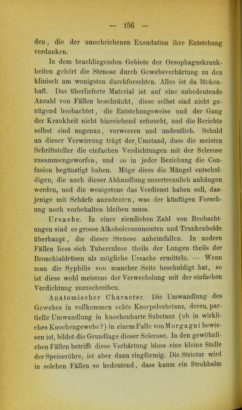 den, die der umschriebenen Exsudation ihre Entstehung verdanken. In dem brachliegenden Gebiete der Oesophaguskrank- heiten gehört die Stenose durch Gewebsverhärtung zu den klinisch am wenigsten durchforschten. Alles ist da lücken- haft. Das überlieferte Material ist auf eine unbedeutende Anzahl von Fällen beschränkt, diese selbst sind nicht ge- nügend beobachtet, die Entstehungsweise und der Gang der Krankheit nicht hinreichend erforscht, und die Berichte selbst sind ungenau, verworren und undeutlich. Schuld an dieser Verwirrung trägt der^Umstand, dass die meisten Schriftsteller die einfachen Verdichtungen mit der Sclerose zusammengeworfen, und so in jeder Beziehung die Con- fusion begünstigt haben. Möge diess die Mängel entschul- digen, die auch dieser Abhandlung unzertrennlich anhängen werden, und die wenigstens das Verdienst haben soll, das- jenige mit Schärfe anzudeuten, was der künftigen Forsch- ung noch Vorbehalten bleiben muss. Ursache. In einer ziemlichen Zahl von Beobacht- ungen sind es grosse Alkoholconsumenten und Trunkenbolde überhaupt, die dieser Stenose anheimfallen. In andern Fällen Hess sich Tuberculose theils der Lungen theils der Bronchialdrüsen als mögliche Ursache ermitteln. — Wenn man die Syphilis von mancher Seite beschuldigt hat, so ist diess wohl meistens der Verwechslung mit der einfachen Verdichtung zuzuschreiben. Anatomischer Character. Die Umwandlung des Gewebes in vollkommen echte Knorpelsubstanz, deren, par- tielle Umwandlung in knochenharte Substanz (ob in wirkli- ches Knochengewebe?) in einemFalle vonMorgagni bewie- sen ist, bildet die Grundlage dieser Sclerose. In den gewöhnli- chen Fällen betrifft diese Verhärtung bloss eine kleine Stelle der Speiseröhre, ist aber dann ringförmig. Die Strictur wird in solchen Fällen so bedeutend, dass kaum ein Strohhalm