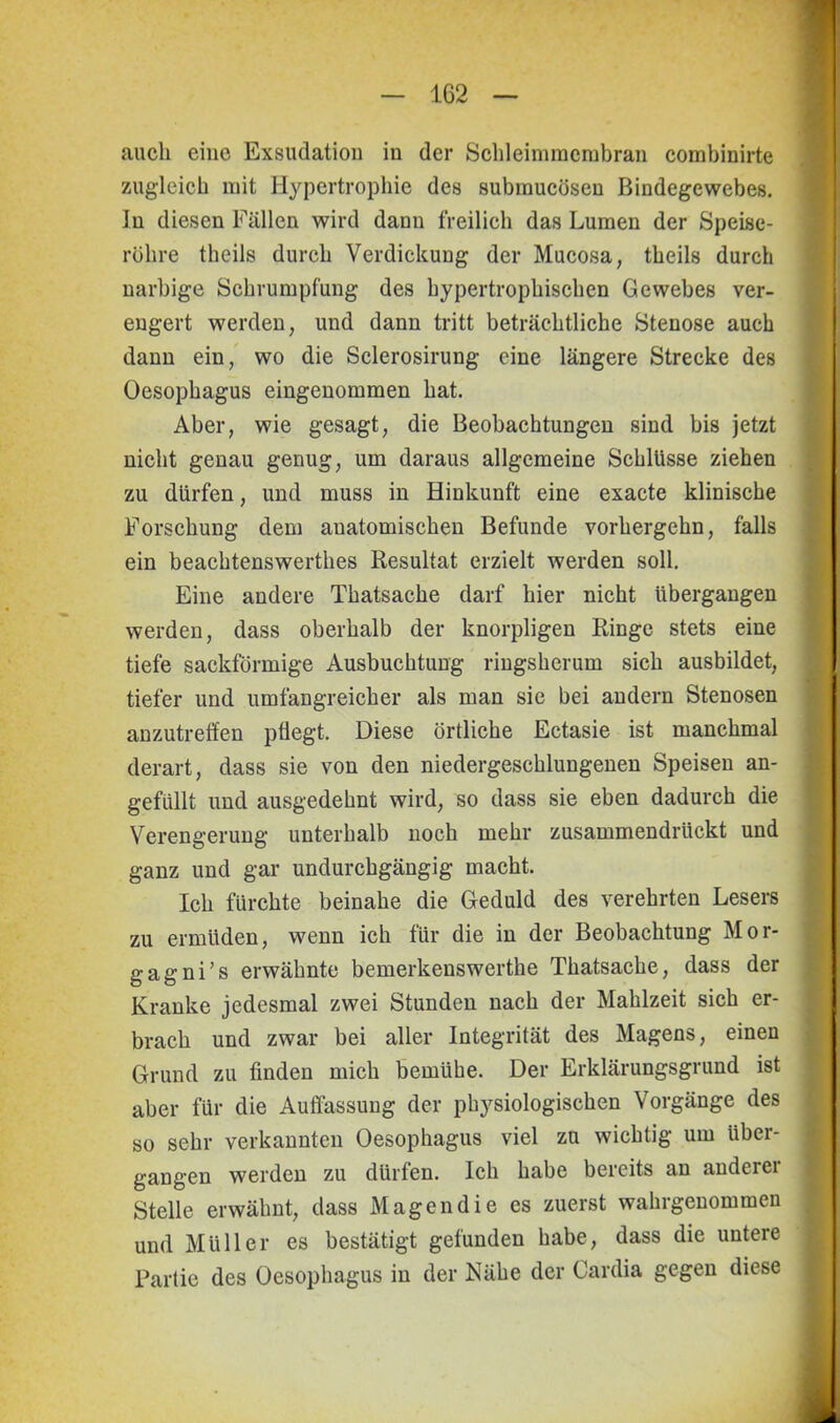 auch eine Exsudation in der Schleimmembran combinirte zugleich mit Hypertrophie des submucösen Bindegewebes. In diesen Fällen wird dann freilich das Lumen der Speise- röhre theils durch Verdickung der Mucosa, theils durch narbige Schrumpfung des hypertrophischen Gewebes ver- engert werden, und dann tritt beträchtliche Stenose auch dann ein, wo die Sclerosirung eine längere Strecke des Oesophagus eingenommen hat. Aber, wie gesagt, die Beobachtungen sind bis jetzt nicht genau genug, um daraus allgemeine Schlüsse ziehen zu dürfen, und muss in Hinkunft eine exacte klinische Forschung dem anatomischen Befunde vorhergehn, falls ein beachtenswerthes Resultat erzielt werden soll. Eine andere Thatsache darf hier nicht übergangen werden, dass oberhalb der knorpligen Ringe stets eine tiefe sackförmige Ausbuchtung ringsherum sich ausbildet, tiefer und umfangreicher als man sie bei andern Stenosen anzutreffen pflegt. Diese örtliche Ectasie ist manchmal derart, dass sie von den niedergeschlungenen Speisen an- gefüllt und ausgedehnt wird, so dass sie eben dadurch die Verengerung unterhalb noch mehr zusammendruckt und ganz und gar undurchgängig macht. Ich fürchte beinahe die Geduld des verehrten Lesers zu ermüden, wenn ich für die in der Beobachtung Mor- gagni’s erwähnte bemerkenswerthe Thatsache, dass der Kranke jedesmal zwei Stunden nach der Mahlzeit sich er- brach und zwar bei aller Integrität des Magens, einen Grund zu finden mich bemühe. Der Erklärungsgrund ist aber für die Auffassung der physiologischen Vorgänge des so sehr verkannten Oesophagus viel zu wichtig um über- gangen werden zu dürfen. Ich habe bereits an anderer Stelle erwähnt, dass Magendie es zuerst wahrgenommen und Müller es bestätigt gefunden habe, dass die untere Partie des Oesophagus in der Nähe der Cardia gegen diese