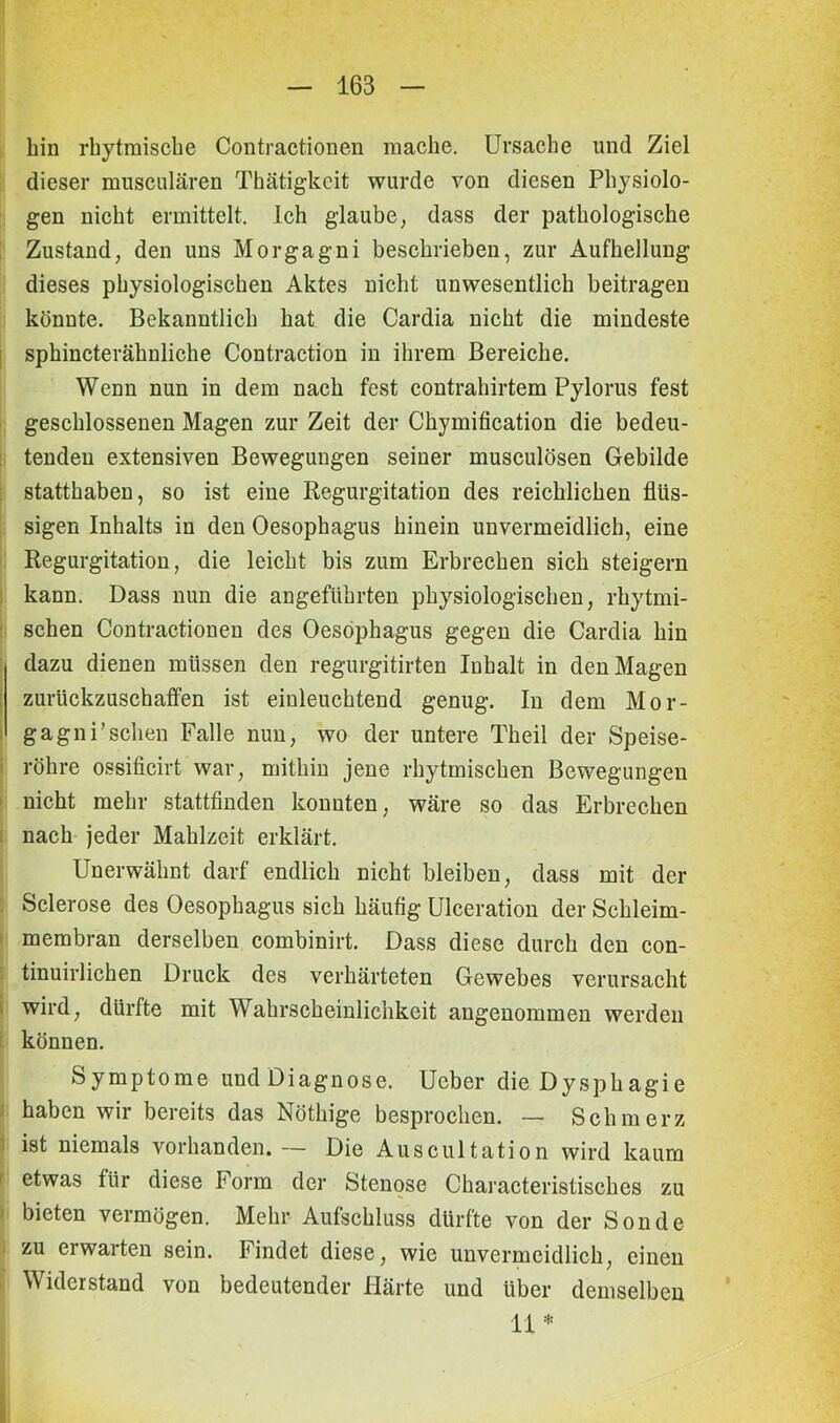 bin rhytmische Contractionen mache. Ursache und Ziel dieser musculären Thätigkcit wurde von diesen Physiolo- gen nicht ermittelt. Ich glaube, dass der pathologische Zustand, den uns Morgagni beschrieben, zur Aufhellung dieses physiologischen Aktes nicht unwesentlich beitragen könnte. Bekanntlich hat die Cardia nicht die mindeste sphincterähnliche Contraction in ihrem Bereiche. Wenn nun in dem nach fest contrahirtem Pylorus fest geschlossenen Magen zur Zeit der Chymification die bedeu- tenden extensiven Bewegungen seiner musculösen Gebilde statthaben, so ist eine Regurgitation des reichlichen flüs- sigen Inhalts in den Oesophagus hinein unvermeidlich, eine Regurgitation, die leicht bis zum Erbrechen sich steigern kann. Dass nun die angeführten physiologischen, rhytmi- schen Contractionen des Oesophagus gegen die Cardia hin dazu dienen müssen den regurgitirten Inhalt in den Magen zurückzuschaffen ist einleuchtend genug. In dem Mor- gagni'sehen Falle nun, wo der untere Theil der Speise- röhre ossificirt war, mithin jene rhytmischen Bewegungen nicht mehr stattfinden konnten, wäre so das Erbrechen nach jeder Mahlzeit erklärt. Unerwähnt darf endlich nicht bleiben, dass mit der Sclerose des Oesophagus sich häufig Ulceration der Schleim- membran derselben combinirt. Dass diese durch den con- tinuirlichen Druck des verhärteten Gewebes verursacht wird, dürfte mit Wahrscheinlichkeit angenommen werden können. Symptome undDiagnosc. Ucber die Dysphagie haben wir bereits das Nöthige besprochen. — Schmerz ist niemals vorhanden. — Die Auscultation wird kaum etwas für diese Form der Stenose Characteristisches zu bieten vermögen. Mehr Aufschluss dürfte von der Sonde i zu erwarten sein. Findet diese, wie unvermeidlich, einen Widerstand von bedeutender Härte und über demselben 11*