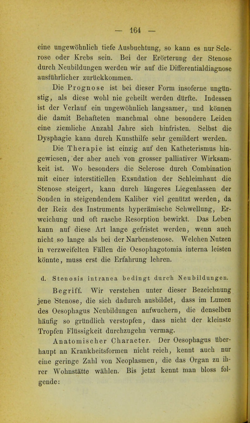 eine ungewöhnlich tiefe Ausbuchtung, so kann es nur Scle- rose oder Krebs sein. Bei der Erörterung der Stenose durch Neubildungen werden wir auf die Differentialdiagnose ausführlicher zurückkommen. Die Prognose ist bei dieser Form insoferne ungün- stig, als diese wohl nie geheilt werden dürfte. Indessen ist der Verlauf ein ungewöhnlich langsamer, und können die damit Behafteten manchmal ohne besondere Leiden eine ziemliche Anzahl Jahre sich hinfristen. Selbst die Dysphagie kann durch Kunsthilfe sehr gemildert werden. Die Therapie ist einzig auf den Katheterismus hin- gewiesen, der aber auch von grosser palliativer Wirksam- keit ist. Wo besonders die Sclerose durch Combination mit einer interstitiellen Exsudation der Schleimhaut die Stenose steigert, kann durch längeres Liegenlassen der Sonden in steigendendem Kaliber viel genützt werden, da der Reiz des Instruments hyperämische Schwellung, Er- weichung und oft rasche Resorption bewirkt. Das Leben kann auf diese Art lange gefristet werden, wenn auch nicht so lange als bei der Narbenstenose. Welchen Nutzen in verzweifelten Fällen die Oesophagotomia interna leisten könnte, muss erst die Erfahrung lehren. d. Stenosis intranea bedingt durc'h Neubildungen. Begriff. Wir verstehen unter dieser Bezeichnung jene Stenose, die sich dadurch ausbildet, dass im Lumen des Oesophagus Neubildungen aufwuchern, die denselben häufig so gründlich verstopfen, dass nicht der kleinste Tropfen Flüssigkeit durchzugehn vermag. Anatomischer Character. Der Oesophagus über- haupt an Krankheitsformen nicht reich, kennt auch nur eine geringe Zahl von Neoplasmen, die das Organ zu ih- rer Wohnstätte wählen. Bis jetzt kennt man bloss fol- gende: