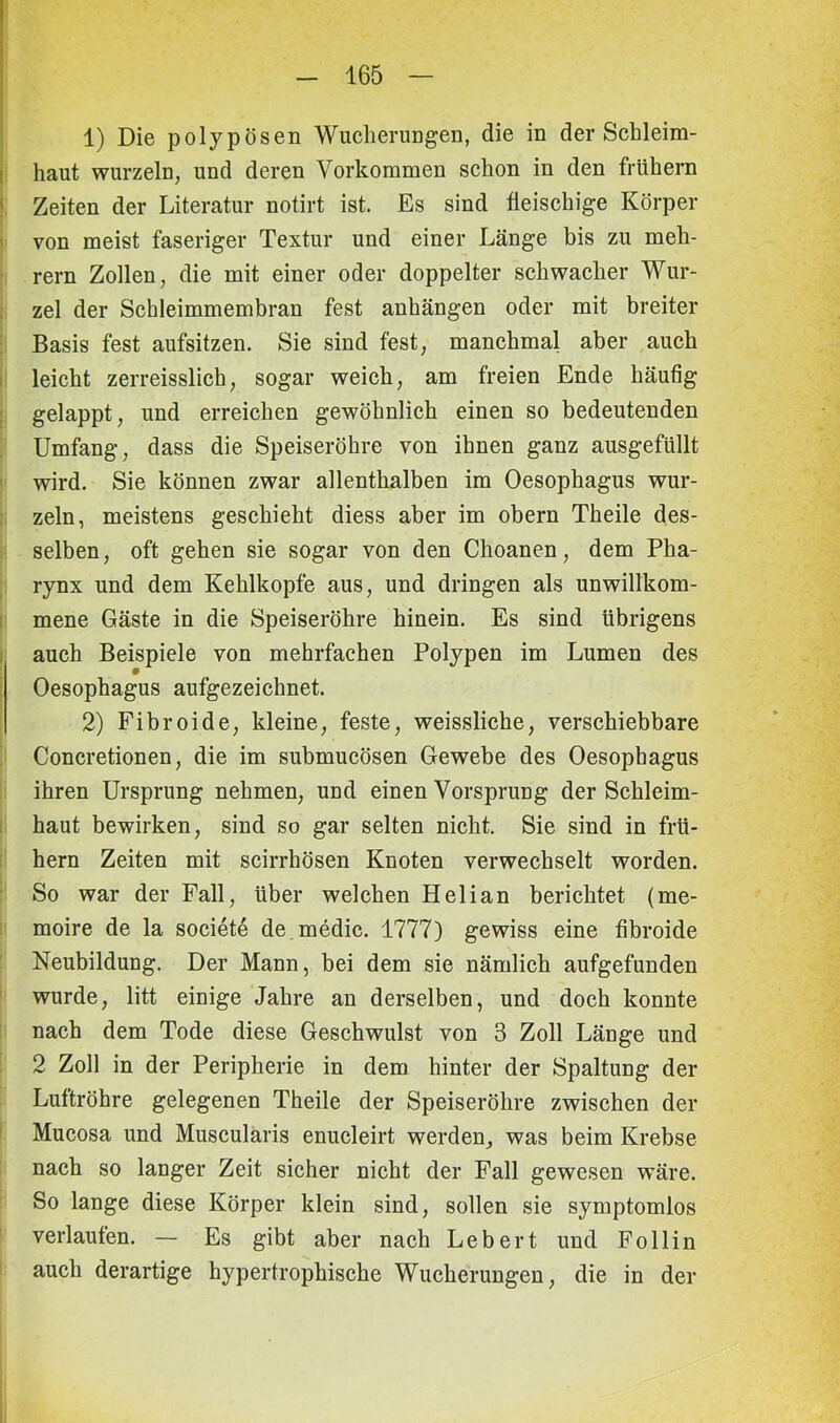 1) Die polypösen Wucherungen, die in der Schleim- haut wurzeln, und deren Vorkommen schon in den frühem Zeiten der Literatur notirt ist. Es sind fleischige Körper von meist faseriger Textur und einer Länge bis zu meh- rern Zollen, die mit einer oder doppelter schwacher Wur- zel der Schleimmembran fest anhängen oder mit breiter Basis fest aufsitzen. Sie sind fest, manchmal aber auch leicht zerreisslich, sogar weich, am freien Ende häufig gelappt, und erreichen gewöhnlich einen so bedeutenden Umfang, dass die Speiseröhre von ihnen ganz ausgefüllt wird. Sie können zwar allenthalben im Oesophagus wur- zeln, meistens geschieht diess aber im obern Theile des- selben, oft gehen sie sogar von den Choanen, dem Pha- rynx und dem Kehlkopfe aus, und dringen als unwillkom- mene Gäste in die Speiseröhre hinein. Es sind übrigens auch Beispiele von mehrfachen Polypen im Lumen des Oesophagus aufgezeichnet. 2) Fibroide, kleine, feste, weissliche, verschiebbare Concretionen, die im submucösen Gewebe des Oesophagus ihren Ursprung nehmen, und einen Vorsprung der Schleim- haut bewirken, sind so gar selten nicht. Sie sind in frü- hem Zeiten mit scirrhösen Knoten verwechselt worden. So war der Fall, über welchen Helian berichtet (me- moire de la societe de medic. 1777) gewiss eine fibroide Neubildung. Der Mann, bei dem sie nämlich aufgefunden wurde, litt einige Jahre an derselben, und doch konnte nach dem Tode diese Geschwulst von 3 Zoll Länge und 2 Zoll in der Peripherie in dem hinter der Spaltung der Luftröhre gelegenen Theile der Speiseröhre zwischen der Mucosa und Muscularis enucleirt werden, was beim Krebse nach so langer Zeit sicher nicht der Fall gewesen wäre. So lange diese Körper klein sind, sollen sie symptomlos verlaufen. — Es gibt aber nach Lebert und Follin auch derartige hypertrophische Wucherungen, die in der