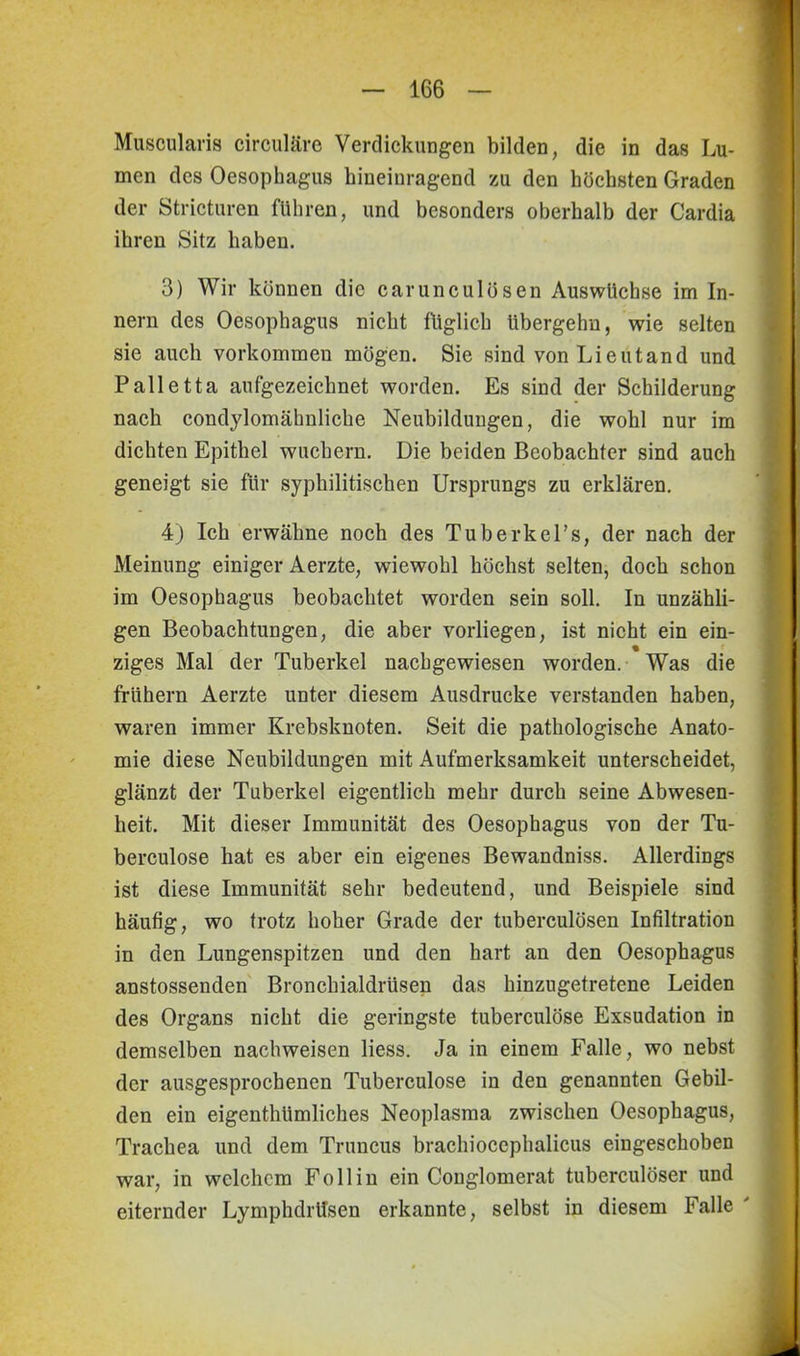 Muscularis circulare Verdickungen bilden, die in das Lu- men des Oesophagus hineinragend zu den höchsten Graden der Stricturen führen, und besonders oberhalb der Cardia ihren Sitz haben. 3) Wir können die carunculösen Auswüchse im In- nern des Oesophagus nicht füglich übergehn, wie selten sie auch Vorkommen mögen. Sie sind von Lieutand und Palletta aufgezeichnet worden. Es sind der Schilderung nach condylomähnliche Neubildungen, die wohl nur im dichten Epithel wuchern. Die beiden Beobachter sind auch geneigt sie für syphilitischen Ursprungs zu erklären. 4) Ich erwähne noch des Tuberkel’s, der nach der Meinung einiger Aerzte, wiewohl höchst selten, doch schon im Oesophagus beobachtet worden sein soll. In unzähli- gen Beobachtungen, die aber vorliegen, ist nicht ein ein- % ziges Mal der Tuberkel nachgewiesen worden. Was die frühem Aerzte unter diesem Ausdrucke verstanden haben, waren immer Krebsknoten. Seit die pathologische Anato- mie diese Neubildungen mit Aufmerksamkeit unterscheidet, glänzt der Tuberkel eigentlich mehr durch seine Abwesen- heit. Mit dieser Immunität des Oesophagus vod der Tu- berculose bat es aber ein eigenes Bewandniss. Allerdings ist diese Immunität sehr bedeutend, und Beispiele sind häufig, wo trotz hoher Grade der tuberculösen Infiltration in den Lungenspitzen und den hart an den Oesophagus anstossenden Bronchialdrüsen das hinzugetretene Leiden des Organs nicht die geringste tuberculöse Exsudation in demselben nachweisen liess. Ja in einem Falle, wo nebst der ausgesprochenen Tuberculöse in den genannten Gebil- den ein eigenthümliches Neoplasma zwischen Oesophagus, Trachea und dem Truncus brachiocephalicus eingeschoben war, in welchem Follin ein Conglomerat tuberculöser und eiternder Lymphdrtlsen erkannte, selbst in diesem Falle