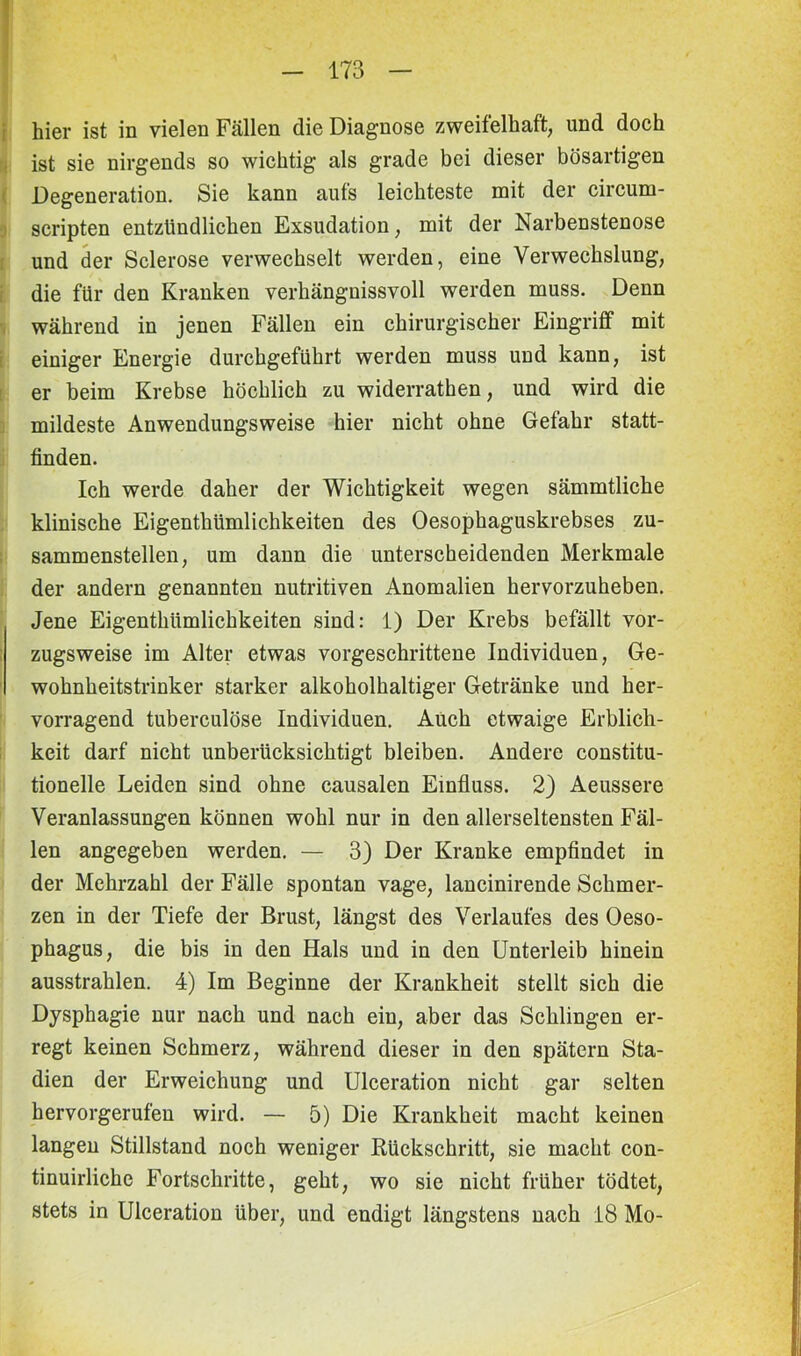 hier ist in vielen Fällen die Diagnose zweifelhaft, und doch ist sie nirgends so wichtig als grade bei dieser bösartigen Degeneration. Sie kann aufs leichteste mit der circum- scripten entzündlichen Exsudation, mit der Narbenstenose und der Sclerose verwechselt werden, eine Verwechslung, die für den Kranken verhängnissvoll werden muss. Denn während in jenen Fällen ein chirurgischer Eingriff mit einiger Energie durchgeführt werden muss und kann, ist er beim Krebse höchlich zu widerrathen, und wird die mildeste Anwendungsweise hier nicht ohne Gefahr statt- finden. Ich werde daher der Wichtigkeit wegen sämmtliche klinische Eigenthümlichkeiten des Oesophaguskrebses zu- sammenstellen, um dann die unterscheidenden Merkmale der andern genannten nutritiven Anomalien hervorzuheben. Jene Eigenthümlichkeiten sind: 1) Der Krebs befällt vor- zugsweise im Alter etwas vorgeschrittene Individuen, Ge- wohnheitstrinker starker alkoholhaltiger Getränke und her- vorragend tuberculöse Individuen. Auch etwaige Erblich- keit darf nicht unberücksichtigt bleiben. Andere constitu- tionelle Leiden sind ohne causalen Einfluss. 2) Aeussere Veranlassungen können wohl nur in den allerseltensten Fäl- len angegeben werden. — 3) Der Kranke empfindet in der Mehrzahl der Fälle spontan vage, lancinirende Schmer- zen in der Tiefe der Brust, längst des Verlaufes des Oeso- phagus, die bis in den Hals und in den Unterleib hinein ausstrahlen. 4) Im Beginne der Krankheit stellt sich die Dysphagie nur nach und nach ein, aber das Schlingen er- regt keinen Schmerz, während dieser in den spätem Sta- dien der Erweichung und Ulceration nicht gar selten hervorgerufen wird. — 5) Die Krankheit macht keinen langen Stillstand noch weniger Rückschritt, sie macht con- tinuirliche Fortschritte, geht, wo sie nicht früher tödtet, stets in Ulceration über, und endigt längstens nach 18 Mo-