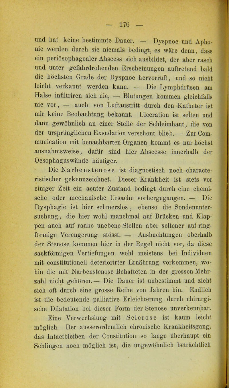 und hat keine bestimmte Dauer. — Dyspnoe und Apho- nie werden durch sie niemals bedingt, es wäre denn, dass ein periösophagealer Abscess sich ausbildet, der aber rasch und unter gefahrdrohenden Erscheinungen auftretend bald die höchsten Grade der Dyspnoe hervorruft, und so nicht leicht verkannt werden kann. — Die Lymphdriisen am Halse infiltriren sich nie, — Blutungen kommen gleichfalls nie vor, — auch von Luftaustritt durch den Katheter ist mir keine Beobachtung bekannt. Ulceration ist selten und dann gewöhnlich an einer Stelle der Schleimhaut, die von der ursprünglichen Exsudation verschont blieb. — Zur Com- munication mit benachbarten Organen kommt es nur höchst ausnahmsweise, dafür sind hier Abscesse innerhalb der Oesophaguswände häutiger. Die Narbenstenose ist diagnostisch noch characte- ristischer gekennzeichnet. Dieser Krankheit ist stets vor einiger Zeit ein acuter Zustand bedingt durch eine chemi- sche oder mechanische Ursache vorhergegangen. — Die Dysphagie ist hier schmerzlos , ebenso die Sondenunter- suchung, die hier wohl manchmal auf Brücken und Klap- pen auch auf rauhe unebene Stellen aber seltener auf ring- förmige Verengerung stösst. — Ausbuchtungen oberhalb der Stenose kommen hier in der Regel nicht vor, da diese sackförmigen Vertiefungen wohl meistens bei Individuen mit constitutionell deteriorirter Ernährung Vorkommen, wo- hin die mit Narbenstenose Behafteten in der grossen Mehr- zahl nicht gehören.— Die Dauer ist unbestimmt und zieht sich oft durch eine grosse Reihe von Jahren hin. Endlich ist die bedeutende palliative Erleichterung durch chirurgi- sche Dilatation bei dieser Form der Stenose unverkennbar. Eine Verwechslung mit S der ose ist kaum leicht möglich. Der ausserordentlich chronische Krankheitsgang, das Intactbleiben der Constitution so lange überhaupt ein Schlingen noch möglich ist, die ungewöhnlich beträchtlich