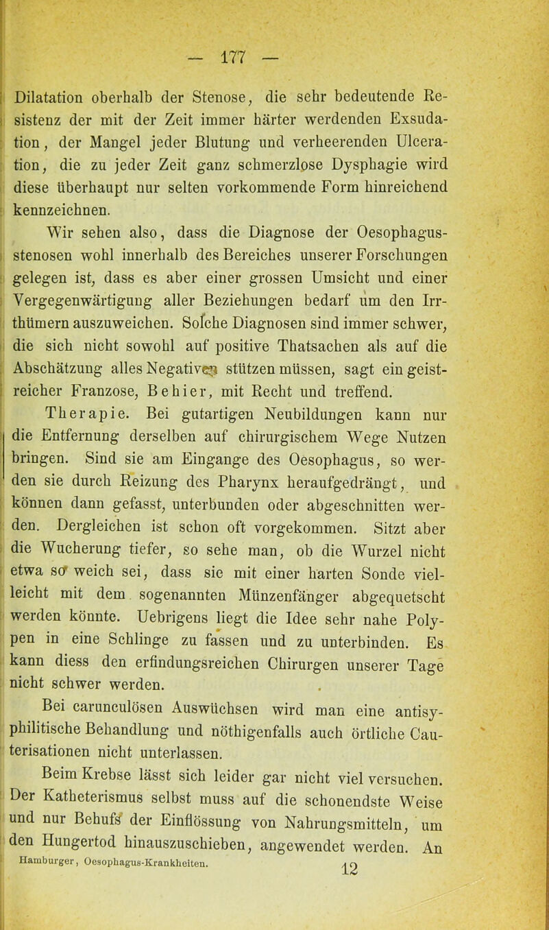 Dilatation oberhalb der Stenose, die sehr bedeutende Re- sistenz der mit der Zeit immer härter werdenden Exsuda- tion , der Mangel jeder Blutung und verheerenden Ulcera- tion, die zu jeder Zeit ganz schmerzlose Dysphagie wird diese überhaupt nur selten vorkommende Form hinreichend kennzeichnen. Wir sehen also, dass die Diagnose der Oesophagus- stenosen wohl innerhalb des Bereiches unserer Forschungen gelegen ist, dass es aber einer grossen Umsicht und einer : Vergegenwärtigung aller Beziehungen bedarf um den Irr- thümern auszuweichen. Solche Diagnosen sind immer schwer, die sich nicht sowohl auf positive Thatsachen als auf die Abschätzung alles Negative^ stutzen müssen, sagt ein geist- reicher Franzose, Be hier, mit Recht und treffend. Therapie. Bei gutartigen Neubildungen kann nur die Entfernung derselben auf chirurgischem Wege Nutzen bringen. Sind sie am Eingänge des Oesophagus, so wer- den sie durch Reizung des Pharynx heraufgedrängt, und können dann gefasst, unterbunden oder abgeschnitten wer- den. Dergleichen ist schon oft vorgekommen. Sitzt aber die Wucherung tiefer, so sehe man, ob die Wurzel nicht etwa sa weich sei, dass sie mit einer harten Sonde viel- leicht mit dem sogenannten Münzenfänger abgequetscht werden könnte. Uebrigens liegt die Idee sehr nahe Poly- pen in eine Schlinge zu fassen und zu unterbinden. Es kann diess den erfindungsreichen Chirurgen unserer Tage nicht schwer werden. Bei carunculösen Auswüchsen wird man eine antisy- philitische Behandlung und nötigenfalls auch örtliche Cau- terisationen nicht unterlassen. Beim Krebse lässt sich leider gar nicht viel versuchen. Der Katheterismus selbst muss auf die schonendste Weise und nur Behufs der Einflössung von Nahrungsmitteln, um den Hungertod hinauszuschieben, angewendet werden. An Hamburger, Oesophagus-Krankheiten. \ r>