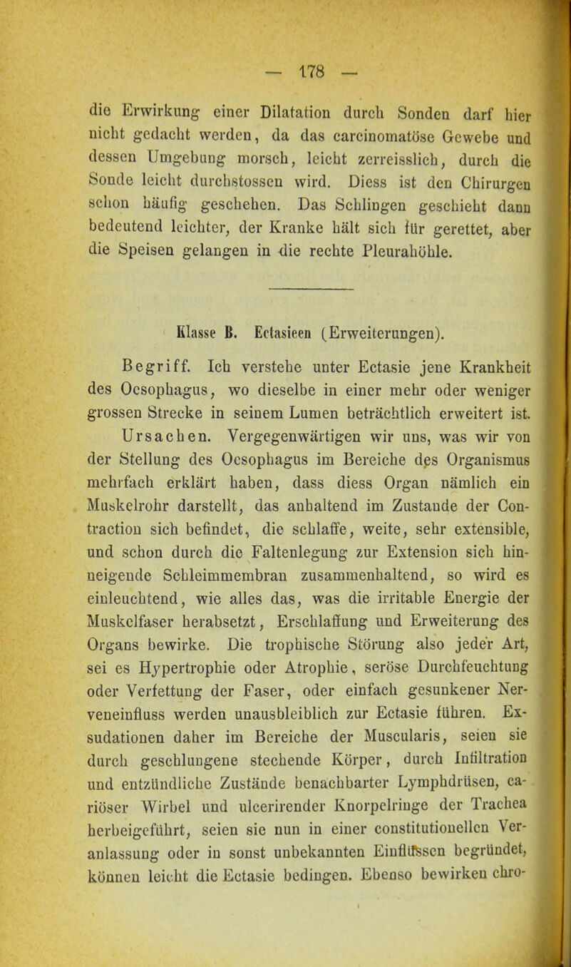 die Erwirkung einer Dilatation durch Sonden darf hier nicht gedacht werden, da das carcinomatüse Gewebe und dessen Umgebung morsch, leicht zerreisslick, durch die Sonde leicht durchstossen wird. Diess ist den Chirurgen schon häufig geschehen. Das Schlingen geschieht dann bedeutend leichter, der Kranke hält sich für gerettet, aber die Speisen gelangen in die rechte Pleurahöhle. Klasse ß. Eelasieen (Erweiterungen). Begriff. Ich verstehe unter Ectasie jene Krankheit des Oesophagus, wo dieselbe in einer mehr oder weniger grossen Strecke in seinem Lumen beträchtlich erweitert ist. Ursachen. Vergegenwärtigen wir uns, was wir von der Stellung des Oesophagus im Bereiche des Organismus mehrfach erklärt haben, dass diess Organ nämlich ein Muskelrohr darstellt, das anhaltend im Zustande der Con- traction sich befindet, die schlaffe, weite, sehr extensible, und schon durch die Faltenlegung zur Extension sich hin- ueigende Schleimmembran zusammenhaltend, so wird es einleuchtend, wie alles das, was die irritable Energie der Muskelfaser herabsetzt, Erschlaffung und Erweiterung des Organs bewirke. Die trophische Störung also jeder Art, sei es Hypertrophie oder Atrophie, seröse Durchfeuchtung oder Verfettung der Faser, oder einfach gesunkener Ner- veneinfluss werden unausbleiblich zur Ectasie führen. Ex- sudationen daher im Bereiche der Muscularis, seien sie durch geschlungene stechende Körper, durch Infiltration und entzündliche Zustände benachbarter Lymphdrüsen, ca- riöser Wirbel und ulcerirender Knorpclringe der Trachea herbeigeführt, seien sie nun in einer constitutionellcn Ver- anlassung oder in sonst unbekannten Einflüssen begründet, können leicht die Ectasie bedingen. Ebenso bewirken chro-