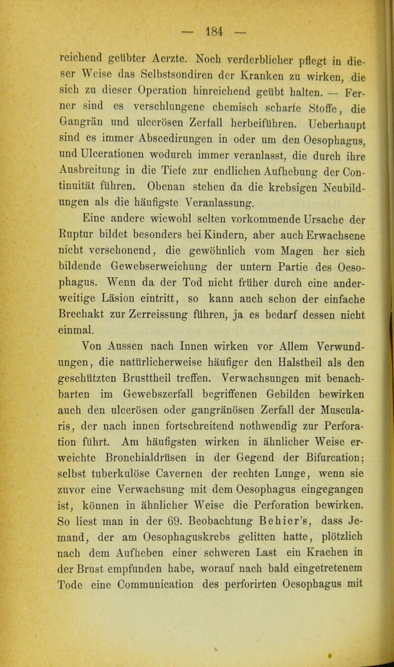 reichend gelibter Aerzte. Noch verderblicher pflegt in die- ser Weise das Selbstsondiren der Kranken zu wirken, die sich zu dieser Operation hinreichend geübt halten. — Fer- ner sind es verschlungene chemisch scharfe Stoffe, die Gangrän und ulcerösen Zerfall herbeifuhren. Ueberhaupt sind es immer Abscedirungen in oder um den Oesophagus, und Ulcerationen wodurch immer veranlasst, die durch ihre Ausbreitung in die Tiefe zur endlichen Aufhebung der Con- tinuität führen. Obenan stehen da die krebsigen Neubild- ungen als die häufigste Veranlassung. Eine andere wiewohl selten vorkommende Ursache der Ruptur bildet besonders bei Kindern, aber auch Erwachsene nicht verschonend, die gewöhnlich vom Magen her sich bildende Gewebserweichung der untern Partie des Oeso- phagus. Wenn da der Tod nicht früher durch eine ander- weitige Läsion eintritt, so kann auch schon der einfache Brechakt zur Zerreissung führen, ja es bedarf dessen nicht einmal. Von Aussen nach Innen wirken vor Allem Verwund- ungen, die natürlicherweise häufiger den Halstheil als den geschützten Brusttheil treffen. Verwachsungen mit benach- barten im Gewebszerfall begriffenen Gebilden bewirken auch den ulcerösen oder gangränösen Zerfall der Muscula- ris, der nach innen fortschreitend nothwendig zur Perfora- tion führt. Am häufigsten wirken in ähnlicher Weise er- weichte Bronchialdrüsen in der Gegend der Bifurcation; selbst tuberkulöse Cavernen der rechten Lunge, wenn sie zuvor eine Verwachsung mit dem Oesophagus eingegangen ist, können in ähnlicher Weise die Perforation bewirken. So liest man in der 69. Beobachtung Be hier’s, dass Je- mand, der am Oesophaguskrebs gelitten hatte, plötzlich nach dem Aufheben einer schweren Last ein Krachen in der Brust empfunden habe, worauf nach bald eingetretenem Tode eine Communication des perforirten Oesophagus mit