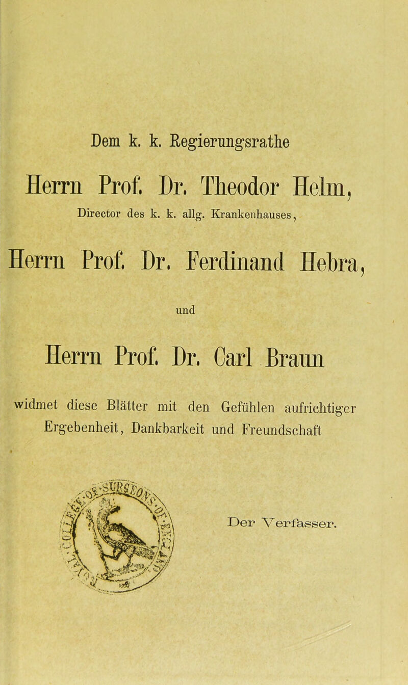 Dem k. k. Regierungsrathe Herrn Prof. I)r. Theodor Helm, Director des k. k. allg. Krankenhauses, Herrn Prof Dr. Ferdinand Hebra, und Herrn Prof Dr. Carl Braun widmet diese Blätter mit den Gefühlen aufrichtiger Ergebenheit, Dankbarkeit und Freundschaft