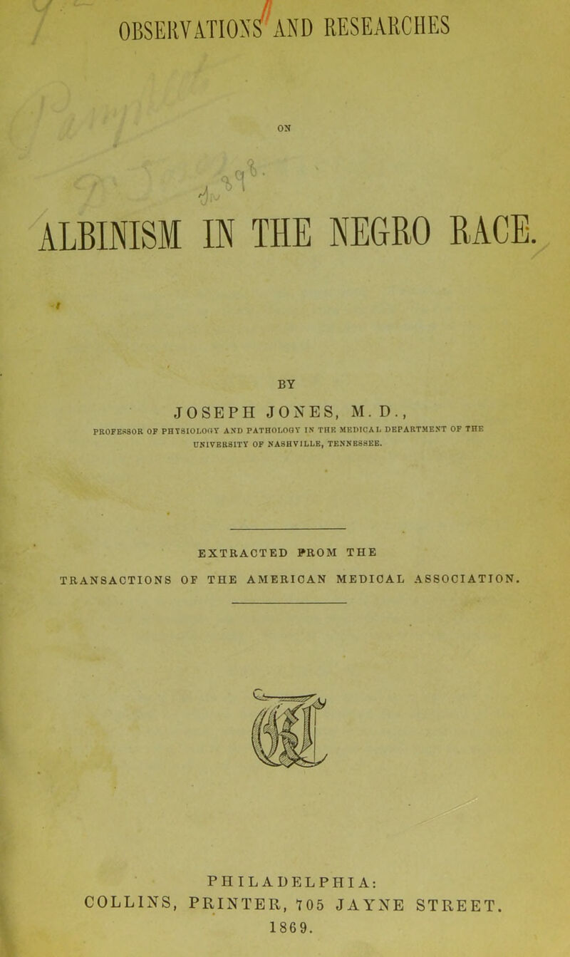 OBSERVATIONS AND RESEARCHES ON ALBINISM IN THE NEGRO RACE. i BY JOSEPH JONES, M. D., PROFESSOR OF PHYSIOLOGY AND PATHOLOGY IN THE MEDICAL DEPARTMENT OF THE UNIVERSITY OF NASHVILLE, TENNESSEE. EXTRACTED PROM THE TRANSACTIONS OF THE AMERICAN MEDICAL ASSOCIATION. PHILADELPHIA: COLLINS, PRINTER, T05 JAYNE STREET. 1869.