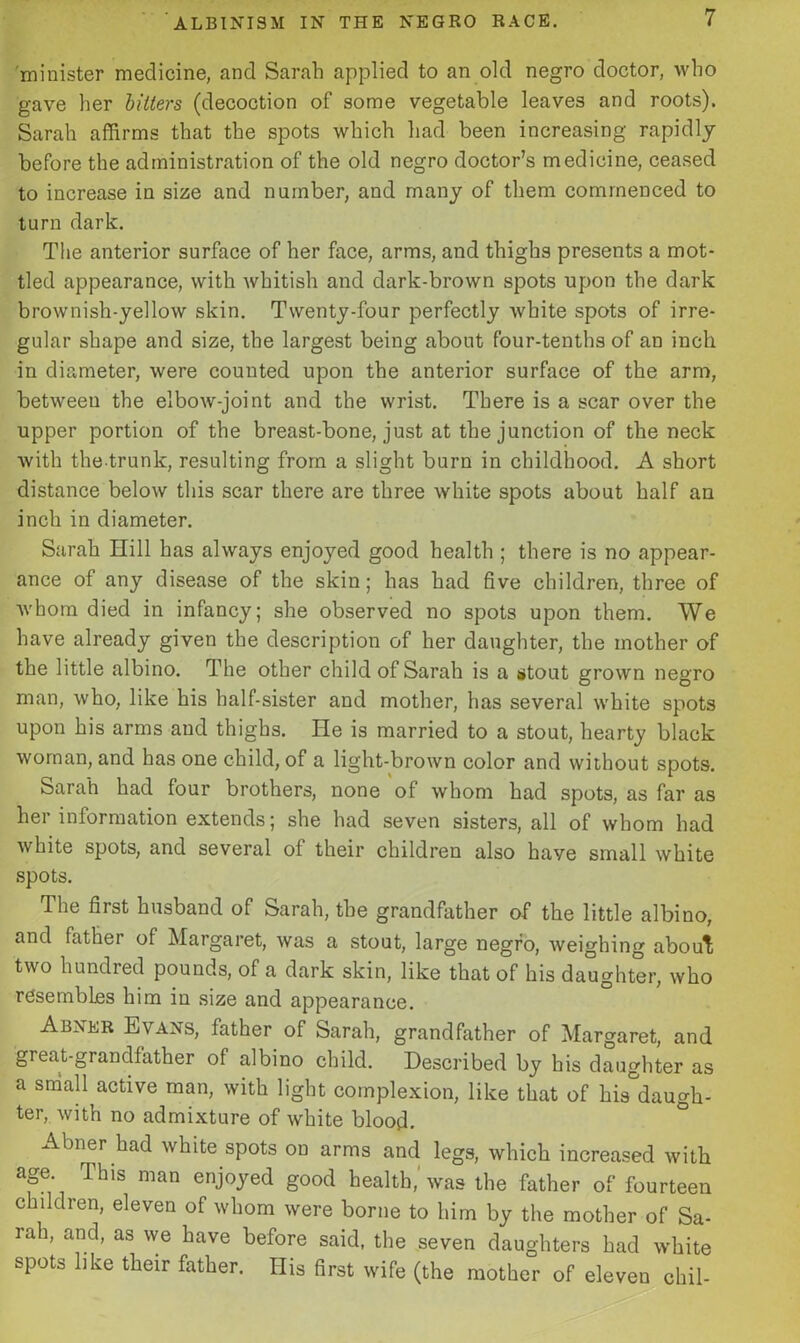 minister medicine, and Sarah applied to an old negro doctor, who gave her bitters (decoction of some vegetable leaves and roots). Sarah affirms that the spots which had been increasing rapidly before the administration of the old negro doctor’s medicine, ceased to increase in size and number, and many of them commenced to turn dark. The anterior surface of her face, arms, and thighs presents a mot- tled appearance, with whitish and dark-brown spots upon the dark brownish-yellow skin. Twenty-four perfectly white spots of irre- gular shape and size, the largest being about four-tenths of an inch in diameter, were counted upon the anterior surface of the arm, betweeu the elbow-joint and the wrist. There is a scar over the upper portion of the breast-bone, just at the junction of the neck with the trunk, resulting from a slight burn in childhood. A short distance below this scar there are three white spots about half an inch in diameter. Sarah Hill has always enjoyed good health ; there is no appear- ance of any disease of the skin; has had five children, three of whom died in infancy; she observed no spots upon them. We have already given the description of her daughter, the mother of the little albino. The other child of Sarah is a stout grown negro man, who, like his half-sister and mother, has several white spots upon his arms and thighs. lie is married to a stout, hearty black woman, and has one child, of a light-brown color and without spots. Sarah had four brothers, none of whom had spots, as far as her information extends; she had seven sisters, all of whom had white spots, and several of their children also haye small white spots. The first husband of Sarah, the grandfather of the little albino, and father of Margaret, was a stout, large negro, weighing about two hundred pounds, of a dark skin, like that of his daughter, who resembles him in size and appearance. Abner Evans, father of Sarah, grandfather of Margaret, and great-grandfather of albino child. Described by his daughter as a small active man, with light complexion, like that of his daugh- ter, with no admixture of white blood. Abner had white spots on arms and legs, which increased with age This man enjoyed good health,'was the father of fourteen children, eleven of whom were borne to him by the mother of Sa- rah, and, as we have before said, the seven daughters had white spots like their father. His first wife (the mother of eleven chil-