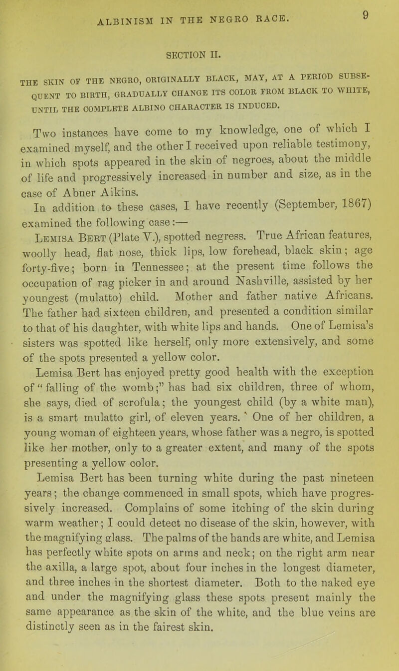 ALBINISM IN THE NEGRO RACE. SECTION II. THE SKIN OF THE NEGRO, ORIGINALLY BLACK, MAY, AT A PERIOD SUBSE- QUENT TO BIRTH, GRADUALLY CHANGE ITS COLOR FROM BLACK TO WHITE, UNTIL THE COMPLETE ALBINO CHARACTER IS INDUCED. Two instances have come to my knowledge, one of which I examined myself, and the other I received upon reliable testimony, in which spots appeared in the skin of negroes, about the middle of life and progressively increased in number and size, as in the case of Abner Aikins. In addition to these cases, I have recently (September, 1867) examined the following case:— Lemisa Bert (Plate V.), spotted negress. True African features, woolly head, flat nose, thick lips, low forehead, black skin; age forty-five; born in Tennessee; at the present time follows the occupation of rag picker in and around Nashville, assisted by her youngest (mulatto) child. Mother and father native Africans. The father had sixteen children, and presented a condition similar to that of his daughter, with white lips and hands. One of Lemisa’s sisters was spotted like herself, only more extensively, and some of the spots presented a yellow color. Lemisa Bert has enjoyed pretty good health with the exception of “falling of the womb;” has had six children, three of whom, she says, died of scrofula; the youngest child (by a white man), is a smart mulatto girl, of eleven years. ' One of her children, a young woman of eighteen years, whose father was a negro, is spotted like her mother, only to a greater extent, and many of the spots presenting a yellow color. Lemisa Bert has been turning white during the past nineteen years; the change commenced in small spots, which have progres- sively increased. Complains of some itching of the skin during warm weather; I could detect no disease of the skin, however, with the magnifying class. The palms of the hands are white, and Lemisa has perfectly white spots on arms and neck; on the right arm near the axilla, a large spot, about four inches in the longest diameter, and three inches in the shortest diameter. Both to the naked eye and under the magnifying glass these spots present mainly the same appearance as the skin of the white, and the blue veins are distinctly seen as in the fairest skin.