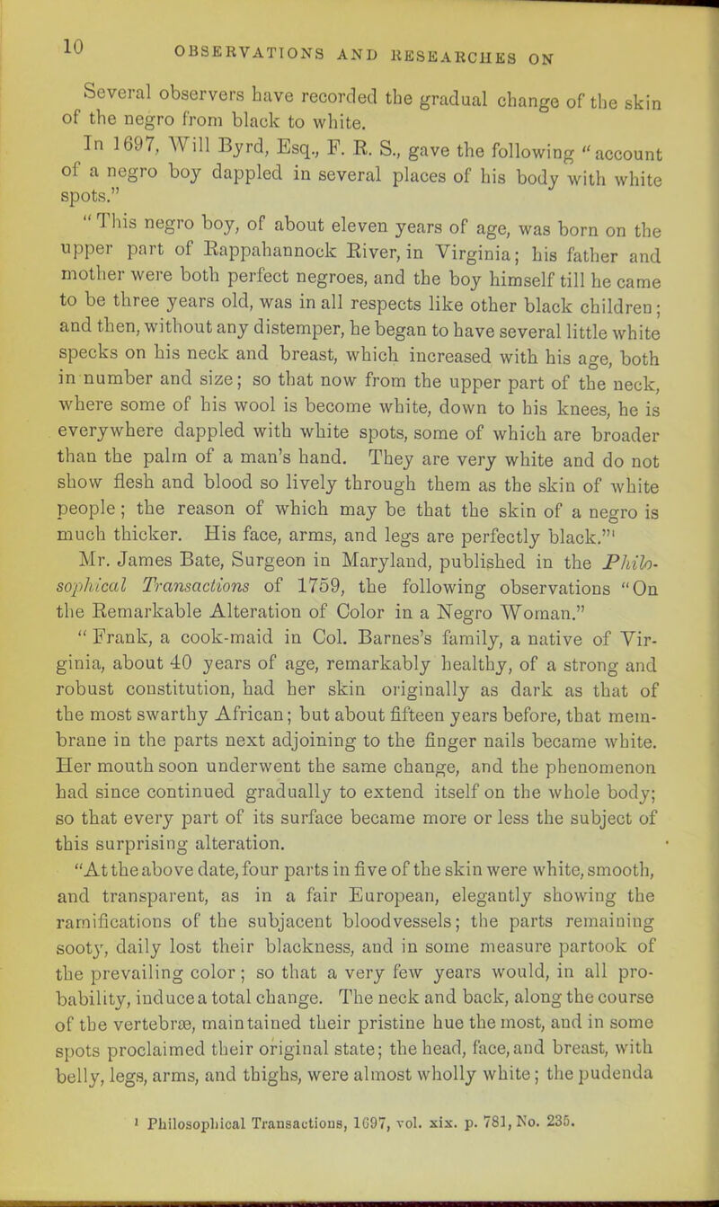 Several observers have recorded the gradual change of the skin of the negro from black to white. In 169?, Will Byrd, Esq., F. R. S., gave the following “account of a negro boy dappled in several places of his body with white spots.” 1 his negro boy, of about eleven years of age, was born on the upper part of Rappahannock River, in Virginia; his father and mother were both perfect negroes, and the boy himself till he came to be three years old, was in all respects like other black children; and then, without any distemper, he began to have several little white specks on his neck and breast, which increased with his age, both in number and size; so that now from the upper part of the neck, where some of his wool is become white, down to his knees, he is everywhere dappled with white spots, some of which are broader than the palm of a man’s hand. They are very white and do not show flesh and blood so lively through them as the skin of white people ; the reason of which may be that the skin of a negro is much thicker. His face, arms, and legs are perfectly black.”1 Mr. James Bate, Surgeon in Maryland, published in the Philo- sophical Transactions of 1759, the following observations “On the Remarkable Alteration of Color in a Negro Woman.” “ Frank, a cook-maid in Col. Barnes’s family, a native of Vir- ginia, about 40 years of age, remarkably healthy, of a strong and robust constitution, had her skin originally as dark as that of the most swarthy African; but about fifteen years before, that mem- brane in the parts next adjoining to the finger nails became white. Her mouth soon underwent the same change, and the phenomenon had since continued gradually to extend itself on the whole body; so that every part of its surface became more or less the subject of this surprising alteration. “At the above date, four parts in five of the skin were white, smooth, and transparent, as in a fair European, elegantly showing the ramifications of the subjacent bloodvessels; the parts remaining sooty, daily lost their blackness, and in some measure partook of the prevailing color; so that a very few years would, in all pro- bability, induce a total change. The neck and back, along the course of the vertebrae, maintained their pristine hue the most, and in some spots proclaimed their original state; the head, face,and breast, with belly, legs, arms, and thighs, were almost wholly white; the pudenda 1 Philosophical Transactions, 1697, vol. six. p. 781, No. 235.