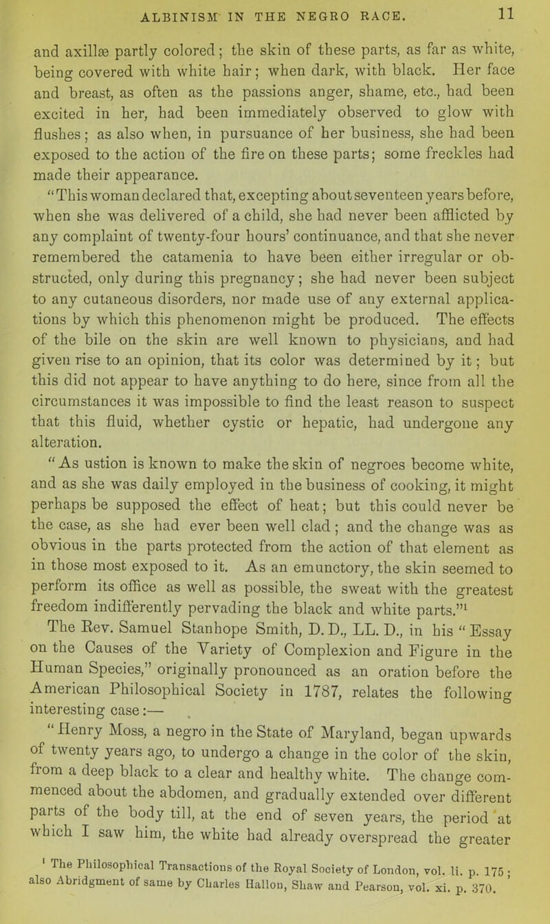 and axillaa partly colored; the skin of these parts, as far as white, being covered with white hair; when dark, with black. Her face and breast, as often as the passions anger, shame, etc., had been excited in her, had been immediately observed to glow with flashes; as also when, in pursuance of her business, she had been exposed to the action of the fire on these parts; some freckles had made their appearance.  This woman declared that, excepting about seventeen years before, when she was delivered of a child, she had never been afflicted by any complaint of twenty-four hours’ continuance, and that she never remembered the catamenia to have been either irregular or ob- structed, only during this pregnancy; she had never been subject to any cutaneous disorders, nor made use of any external applica- tions by which this phenomenon might be produced. The effects of the bile on the skin are well known to physicians, and had given rise to an opinion, that its color was determined by it; but this did not appear to have anything to do here, since from all the circumstances it was impossible to find the least reason to suspect that this fluid, whether cystic or hepatic, had undergone any alteration. As ustion is known to make the skin of negroes become white, and as she was daily employed in the business of cooking, it might perhaps be supposed the effect of heat; but this could never be the case, as she had ever been well clad ; and the change was as obvious in the parts protected from the action of that element as in those most exposed to it. As an emunctory, the skin seemed to perform its office as well as possible, the sweat with the greatest freedom indifferently pervading the black and white parts.”1 The Rev. Samuel Stanhope Smith, D.D., LL. D., in his “Essay on the Causes of the Variety of Complexion and Figure in the Human Species,” originally pronounced as an oration before the American Philosophical Society in 1787, relates the following interesting case:— Henry Moss, a negro in the State of Maryland, began upwards of twenty years ago, to undergo a change in the color of the skiu, from a deep black to a clear and healthy white. The change com- menced about the abdomen, and gradually extended over different parts of the body till, at the end of seven years, the period at which I saw him, the white had already overspread the greater ' The Philosophical Transactions of the Royal Society of London, vol. li. p 175 • also Abridgment of same by Charles Ilallou, Shaw and Pearson, vol. xi. p. 370.