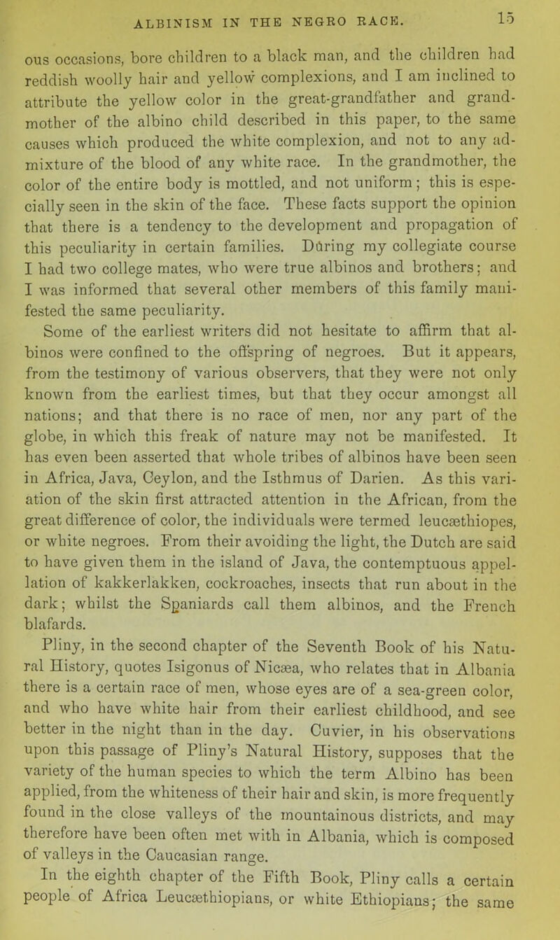 ous occasions, bore children to a black man, and the children had reddish woolly hair and yellow complexions, and I am inclined to attribute the yellow color in the great-grandfather and grand- mother of the albino child described in this paper, to the same causes which produced the white complexion, and not to any ad- mixture of the blood of any white race. In the grandmother, the color of the entire body is mottled, and not uniform; this is espe- cially seen in the skin of the face. These facts support the opinion that there is a tendency to the development and propagation of this peculiarity in certain families. During my collegiate course I had two college mates, who were true albinos and brothers; and I was informed that several other members of this family mani- fested the same peculiarity. Some of the earliest writers did not hesitate to affirm that al- binos were confined to the offspring of negroes. But it appears, from the testimony of various observers, that they were not only known from the earliest times, but that they occur amongst all nations; and that there is no race of men, nor any part of the globe, in which this freak of nature may not be manifested. It has even been asserted that whole tribes of albinos have been seen in Africa, Java, Ceylon, and the Isthmus of Darien. As this vari- ation of the skin first attracted attention in the African, from the great difference of color, the individuals were termed leucaethiopes, or white negroes. From their avoiding the light, the Dutch are said to have given them in the island of Java, the contemptuous appel- lation of kakkerlakken, cockroaches, insects that run about in the dark; whilst the Spaniards call them albinos, and the French blafards. Pliny, in the second chapter of the Seventh Book of his Natu- ral History, quotes Isigonus of Nicasa, who relates that in Albania there is a certain race of men, whose eyes are of a sea-green color, and who have white hair from their earliest childhood, and see better in the night than in the day. Cuvier, in his observations upon this passage of Pliny’s Natural History, supposes that the variety of the human species to which the term Albino has been applied, from the whiteness of their hair and skin, is more frequently found in the close valleys of the mountainous districts, and may therefore have been often met with in Albania, which is composed of valleys in the Caucasian range. In the eighth chapter of the Fifth Book, Pliny calls a certain people of Africa Leuciethiopians, or white Ethiopians; the same