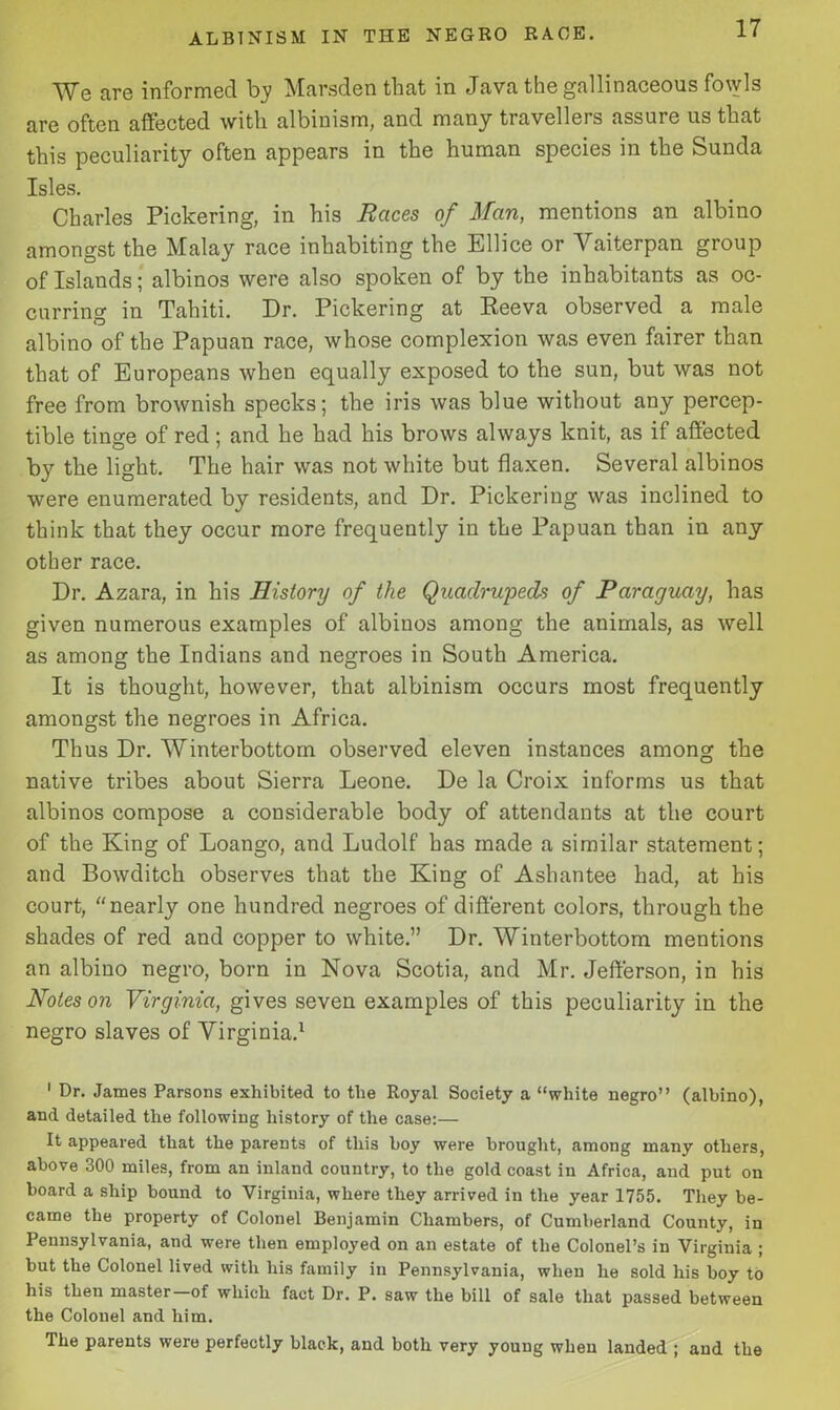 We are informed by Marsden that in Java the gallinaceous fowls are often affected with albinism, and many travellers assure us that this peculiarity often appears in the human species in the Sunda Isles. Charles Pickering, in his Races of Man, mentions an albino amongst the Malay race inhabiting the Ellice or Yaiterpan group of Islands; albinos were also spoken of by the inhabitants as oc- curring in Tahiti. Dr. Pickering at Reeva observed a male albino of the Papuan race, whose complexion was even fairer than that of Europeans when equally exposed to the sun, but was not free from brownish specks; the iris was blue without any percep- tible tinge of red; and he had his brows always knit, as if affected by the light. The hair was not white but flaxen. Several albinos were enumerated by residents, and Dr. Pickering was inclined to think that they occur more frequently in the Papuan than in any other race. Dr. Azara, in his History of the Quadrupeds of Paraguay, has given numerous examples of albinos among the animals, as well as among the Indians and negroes in South America. It is thought, however, that albinism occurs most frequently amongst the negroes in Africa. Thus Dr. Winterbottom observed eleven instances among the native tribes about Sierra Leone. De la Croix informs us that albinos compose a considerable body of attendants at the court of the King of Loango, and Ludolf has made a similar statement; and Bowditch observes that the King of Ashantee had, at his court, “ nearly one hundred negroes of different colors, through the shades of red and copper to white.” Dr. Winterbottom mentions an albino negro, born in Nova Scotia, and Mr. Jefferson, in his Notes on Virginia, gives seven examples of this peculiarity in the negro slaves of Virginia.1 1 Dr. James Parsons exhibited to the Royal Society a “white negro” (albino), and detailed the following history of the case:— It appeared that the parents of this boy were brought, among many others, above 300 miles, from an inland country, to the gold coast in Africa, and put on board a ship bound to Virginia, where they arrived in the year 1755. They be- came the property of Colonel Benjamin Chambers, of Cumberland County, in Pennsylvania, and were then employed on an estate of the Colonel’s in Virginia ; but the Colonel lived with his family iu Pennsylvania, when he sold his boy to his then master of which fact Dr. P. saw the bill of sale that passed between the Colonel and him. The parents were perfectly black, and both very young when landed ; and the