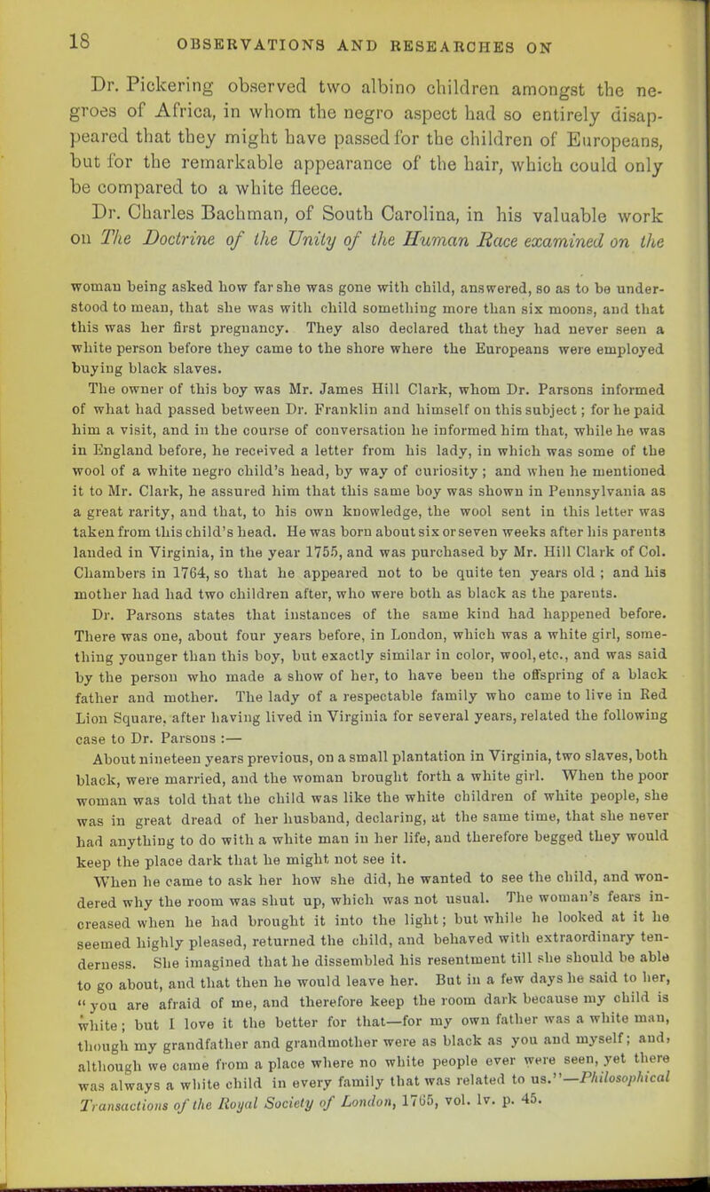 Dr. Pickering observed two albino children amongst the ne- groes of Africa, in whom the negro aspect had so entirely disap- peared that they might have passed for the children of Europeans, but for the remarkable appearance of the hair, which could only be compared to a white fleece. Dr. Charles Bachman, of South Carolina, in his valuable work on The Doctrine of the Unity of the Human Race examined on the woman being asked bow far she was gone with child, answered, so as to be under- stood to mean, that she was with child something more than six moons, and that this was her first pregnancy. They also declared that they had never seen a white person before they came to the shore where the Europeans were employed buying black slaves. The owner of this boy was Mr. James Hill Clark, whom Dr. Parsons informed of what had passed between Dr. Franklin and himself on this subject; for he paid him a visit, and in the course of conversation he informed him that, while he was in England before, he received a letter from his lady, in which was some of the wool of a white negro child’s head, by way of curiosity; and when he mentioned it to Mr. Clark, he assured him that this same boy was shown in Pennsylvania as a great rarity, and that, to his own knowledge, the wool sent in this letter was taken from this child’s head. He was born about six or seven weeks after his parents landed in Virginia, in the year 1755, and was purchased by Mr. Hill Clark of Col. Chambers in 1764, so that he appeared not to be quite ten years old ; and his mother had had two children after, who were both as black as the parents. Dr. Parsons states that instances of the same kind had happened before. There was one, about four years before, in London, which was a white girl, some- thing younger than this boy, but exactly similar in color, wool, etc-., and was said by the person who made a show of her, to have been the offspring of a black father and mother. The lady of a respectable family who came to live in Red Lion Square, after having lived in Virginia for several years, related the following case to Dr. Parsons :— About nineteen years previous, on a small plantation in Virginia, two slaves, both black, were married, and the woman brought forth a white girl. When the poor woman was told that the child was like the white children of white people, she was in great dread of her husband, declaring, at the same time, that she never had anything to do with a white man in her life, and therefore begged they would keep the place dark that he might not see it. When he came to ask her how she did, he wanted to see the child, and won- dered why the room was shut up, which was not usual. The woman’s fears in- creased when he had brought it into the light; but while he looked at it he seemed highly pleased, returned the child, and behaved with extraordinary ten- derness. She imagined that he dissembled his resentment till she should be able to go about, and that then he would leave her. But in a few days he said to her, “ you are afraid of me, and therefore keep the room dark because my child is white; but I love it the better for that—for my own father was a white man, though my grandfather and grandmother were as black as you and myself; and, although we came from a place where no white people ever were seen, yet there was always a white child in every family that was related to us.”— Philosophical Transactions of the Royal Society of London, 1765, vol. lv. p. 45.