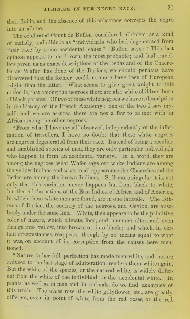 their fluids, and the absence of this substance converts the negro into an albino. The celebrated Count de Buffon considered albinism as a kind of malady, ancf albinos as “individuals who had degenerated from their race by some accidental cause.” Buffon says: “This last opinion appears to me, I own, the most probable; and had travel- lers given us as exact descriptions of the Bedas and of the Chacre- las as Wafer has done of the Dariens, we should perhaps have discovered that the former could no more have been of European origin than the latter. What seems to give great weight to this notion is, that among the negroes there are also white children born of black parents. Of two of these white negroes we have a description in the history of the French Academy ; one of the two I saw my- self; and we are assured there are not a few to be met with in Africa among the other negroes. “ From what I have myself observed, independently of the infor- mation of travellers, I have no doubt that these white negroes are negroes degenerated from their race. Instead of being a peculiar and established species of men, they are only particular individuals who happen to form an accidental variety. In a word, they are among the negroes what Wafer says our white Indians are among the yellow Indians, and what to all appearance the Chacrelas and the Bedas are among the brown Indians. Still more singular it is, not only that this variation never happens but from black to white, but that all the nations of the East Indies, of Africa, and of America, in which these white men are found, are in one latitude. The Isth- mus of Darien, the country of the negroes, and Ceylon, are abso- lutely under the same line. White, then appears to be the primitive color of nature, which climate, food, and manners alter, and even change into yellow, into brown, or into black; and which, in cer- tain circumstances, reappears, though by no means equal to what it was, on account of its corruption from the causes here men- tioned. “Nature in her full perfection has made men white, and nature reduced to the last stage of adulteration, renders them white again. But the white of the species, or the natural white, is widely differ- ent from the white of the individual, or the accidental white. In plants, as well as in men and in animals, do we find examples of this truth. The white rose, the white gillyflower, etc., are greatly different, even in point of white, from the red roses, or the red