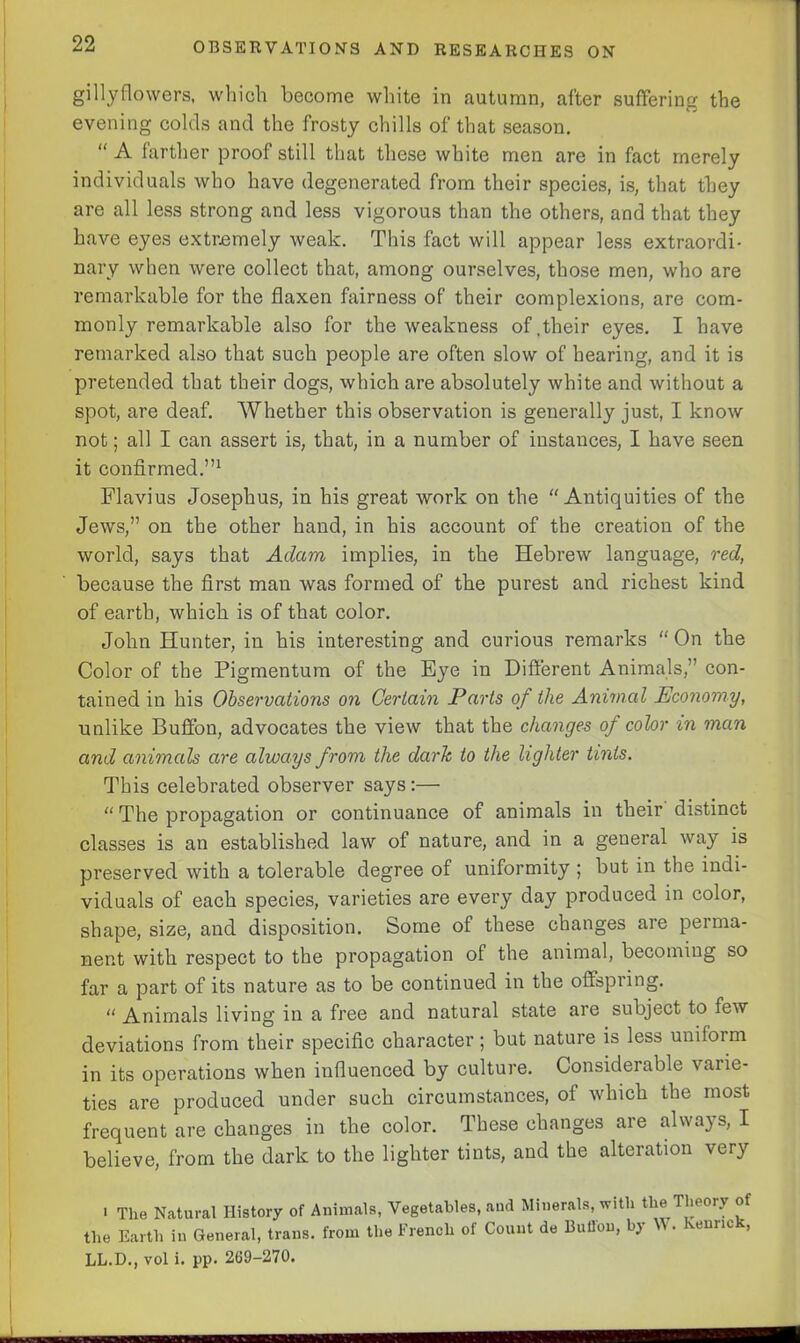 gillyflowers, which become white in autumn, after suffering the evening colds and the frosty chills of that season. “ A farther proof still that these white men are in fact merely individuals who have degenerated from their species, is, that they are all less strong and less vigorous than the others, and that they have eyes extremely weak. This fact will appear less extraordi- nary when were collect that, among ourselves, those men, who are remarkable for the flaxen fairness of their complexions, are com- monly remarkable also for the weakness of.their eyes. I have remarked also that such people are often slow of hearing, and it is pretended that their dogs, which are absolutely white and without a spot, are deaf. Whether this observation is generally just, I know not; all I can assert is, that, in a number of instances, I have seen it confirmed.”1 Flavius Josephus, in his great work on the “Antiquities of the Jews,” on the other hand, in his account of the creation of the world, says that Adam implies, in the Hebrew language, red, because the first man was formed of the purest and richest kind of earth, which is of that color. John Hunter, in his interesting and curious remarks “ On the Color of the Pigmentum of the Eye in Different Animals,” con- tained in his Observations on Certain Parts of the Animal Economy, unlike Buffon, advocates the view that the changes of color in man and animals are always from the dark to the lighter tints. This celebrated observer says :— “ The propagation or continuance of animals in their distinct classes is an established law of nature, and in a general way is preserved with a tolerable degree of uniformity ; but in the indi- viduals of each species, varieties are every day produced in color, shape, size, and disposition. Some of these changes are perma- nent with respect to the propagation of the animal, becoming so far a part of its nature as to be continued in the offspring. “ Animals living in a free and natural state are subject to few deviations from their specific character; but nature is less uniform in its operations when influenced by culture. Considerable varie- ties are produced under such circumstances, of which the most frequent are changes in the color. These changes are always, I believe, from the dark to the lighter tints, and the alteration very i The Natural History of Animals, Vegetables, and Minerals, with the Theory of the Earth in General, trans. from the French of Count de Buflou, by V . vemm , LL.D., vol i. pp. 269-270.