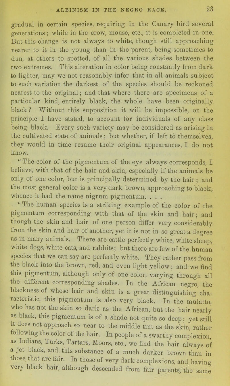 gradual in certain species, requiring in the Canary bird several generations; while in the crow, mouse, etc., it is completed in one. But this change is not always to white, though still approaching nearer to it in the young than in the parent, being sometimes to dun, at others to spotted, of all the various shades between the two extremes. This alteration in color being constantly from dark to lighter, may we not reasonably infer that in all animals subject to such variation the darkest of the species should be reckoned nearest to the original; and that where there are specimens of a particular kind, entirely black, the whole have been originally black? Without this supposition it will be impossible, on the principle I have stated, to account for individuals of any class being black. Every such variety may be considered as arising in the cultivated state of animals; but whether, if left to themselves, they would in time resume their original appearances, I do not know. “ The color of the pigmentum of the eye always corresponds, I believe, with that of the hair and skin, especially if the animals be only of one color, but is principally determined by the hair; and the most general color is a very dark brown, approaching to black, whence it had the name nigrum pigmentum. . . . “The human species is a striking example of the color of the pigmentum corresponding with that of the skin and hair; and though the skin and hair of one person differ very considerably from the skin and hair of another, yet it is not in so great a degree as in many animals. There are cattle perfectly white, white sheep, white dogs, white cats, and rabbits; but there are few of the human species that we can say are perfectly white. They rather pass from the black into the brown, red, and even light yellow; and we find this pigmentum, although only of one color, varying through all the different corresponding shades. In the African negro, the blackness of whose hair and skin is a great distinguishing cha- racteristic, this pigmentum is also very black. In the mulatto, who has not the skin so dark as the African, but the hair nearly as black, this pigmentum is of a shade not quite so deep; yet still it does not approach so near to the middle tint as the skin, rather following the color of the hair. In people of a swarthy complexion, as Indians, Turks, Tartars, Moors, etc., we find the hair always of a jet black, and this substance of a much darker brown than in those that are fair. In those of very dark complexions, and having veiy black hair, although descended from fair parents, the same