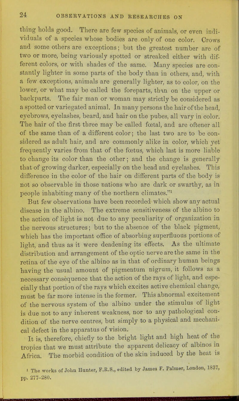 24: thing holds good. There are few species of animals, or even indi- viduals of a species whose bodies are only of one color. Crows and some others are exceptions; but the greatest number are of two or more, being variously spotted or streaked either with dif- ferent colors, or with shades of the same. Many species are con- stantly lighter in some parts of the body than in others, and, with a few exceptions, animals are generally lighter, as to color, on the lower, or what may be called the foreparts, than on the upper or baclcparts. The fair man or woman may strictly be considered as a spotted or variegated animal. In many persons the hair of the head, eyebrows, eyelashes, beard, and hair on the pubes, all vary in color. The hair of the first three may be called foetal, and are oftener all of the same than of a different color; the last two are to be con- sidered as adult hair, and are commonly alike in color, which yet frequently varies from that of the foetus, which last is more liable to change its color than the other; and the change is generally that of growing darker, especially on the head and eyelashes. This difference in the color of the hair on different parts of the body is not so observable in those nations who are dark or swarthy, as in people inhabiting many of the northern climates.”1 But few observations have been recorded which show any actual disease in the albino. The extreme sensitiveness of the albino to the action of light is not due to any peculiarity of organization in the nervous structures; but to the absence of the black pigment, which has the important office of absorbing superfluous portions of light, and thus as it were deadening its effects. As the ultimate distribution and arrangement of the optic nerve are the same in the retina of the eye of the albino as in that of ordinary human beings having the usual amount of pigmentum nigrum, it follows as a necessary consequence that the action of the rays ol light, and espe- cially that portion of the rays which excites active chemical change, must be far more intense in the former. This abnormal excitement of the nervous system of the albino under the stimulus ot light is due not to any inherent weakness, nor to any pathological con- dition of the nerve centres, but simply to a physical and mechani- cal defect in the apparatus of vision. It is, therefore, chiefly to the bright light and high heat of the tropics that we must attribute the apparent delicacy of albinos in Africa. The morbid condition of the skin induced by the heat is > The works of John Hunter, F.R.S., edited by James F. Palmer, London, 1S37, pp. 277-280.
