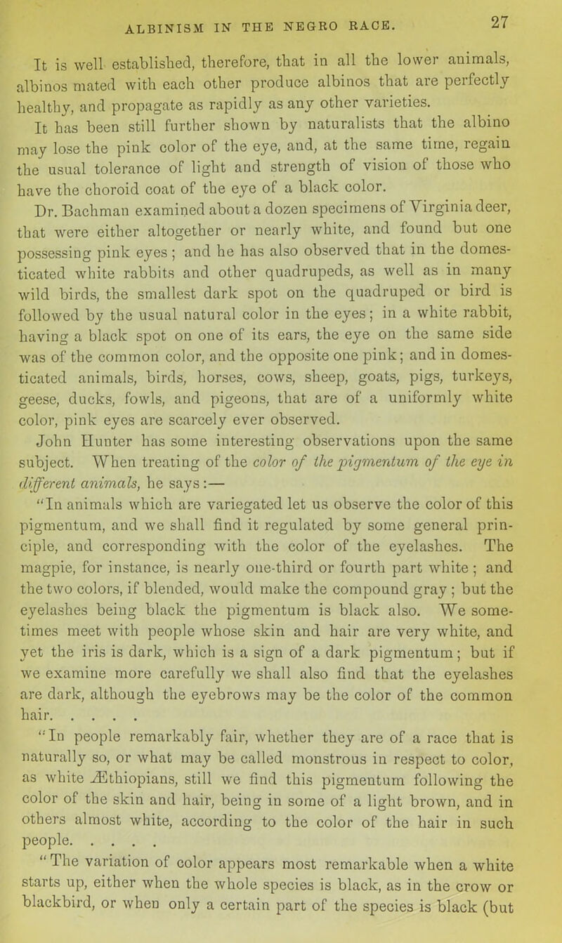 It is well established, therefore, that in all the lowei animals, albinos mated with each other produce albinos that are perfectly healthy, and propagate as rapidly as any other varieties. It has been still further shown by naturalists that the albino may lose the pink color of the eye, and, at the same time, regain the usual tolerance of light and strength of vision of those who have the choroid coat of the eye of a black color. Dr. Bachman examined about a dozen specimens of Virginia deer, that were either altogether or nearly white, and found but one possessing pink eyes ; and he has also observed that in the domes- ticated white rabbits and other quadrupeds, as well as in many wild birds, the smallest dark spot on the quadruped or bird is followed by the usual natural color in the eyes; in a white rabbit, having a black spot on one of its ears, the eye on the same side was of the common color, and the opposite one pink; and in domes- ticated animals, birds, horses, cows, sheep, goats, pigs, turkeys, geese, ducks, fowls, and pigeons, that are of a uniformly white- color, pink eyes are scarcely ever observed. John Hunter has some interesting observations upon the same subject. When treating of the color of the pigmentum of the eye in different animals, he says :— “In animals which are variegated let us observe the color of this pigmentum, and we shall find it regulated by some general prin- ciple, and corresponding with the color of the eyelashes. The magpie, for instance, is nearly one-third or fourth part white ; and the two colors, if blended, would make the compound gray ; but the eyelashes being black the pigmentum is black also. We some- times meet with people whose skin and hair are very white, and yet the iris is dark, which is a sign of a dark pigmentum; but if we examine more carefully we shall also find that the eyelashes are dark, although the eyebrows may be the color of the common hair “'In people remarkably fair, whether they are of a race that is naturally so, or what may be called monstrous in respect to color, as white -^Ethiopians, still we find this pigmentum following the color of the skin and hair, being in some of a light brown, and in others almost white, according to the color of the hair in such people “ The variation of color appears most remarkable when a white starts up, either when the whole species is black, as in the crow or blackbird, or when only a certain part of the species is black (but