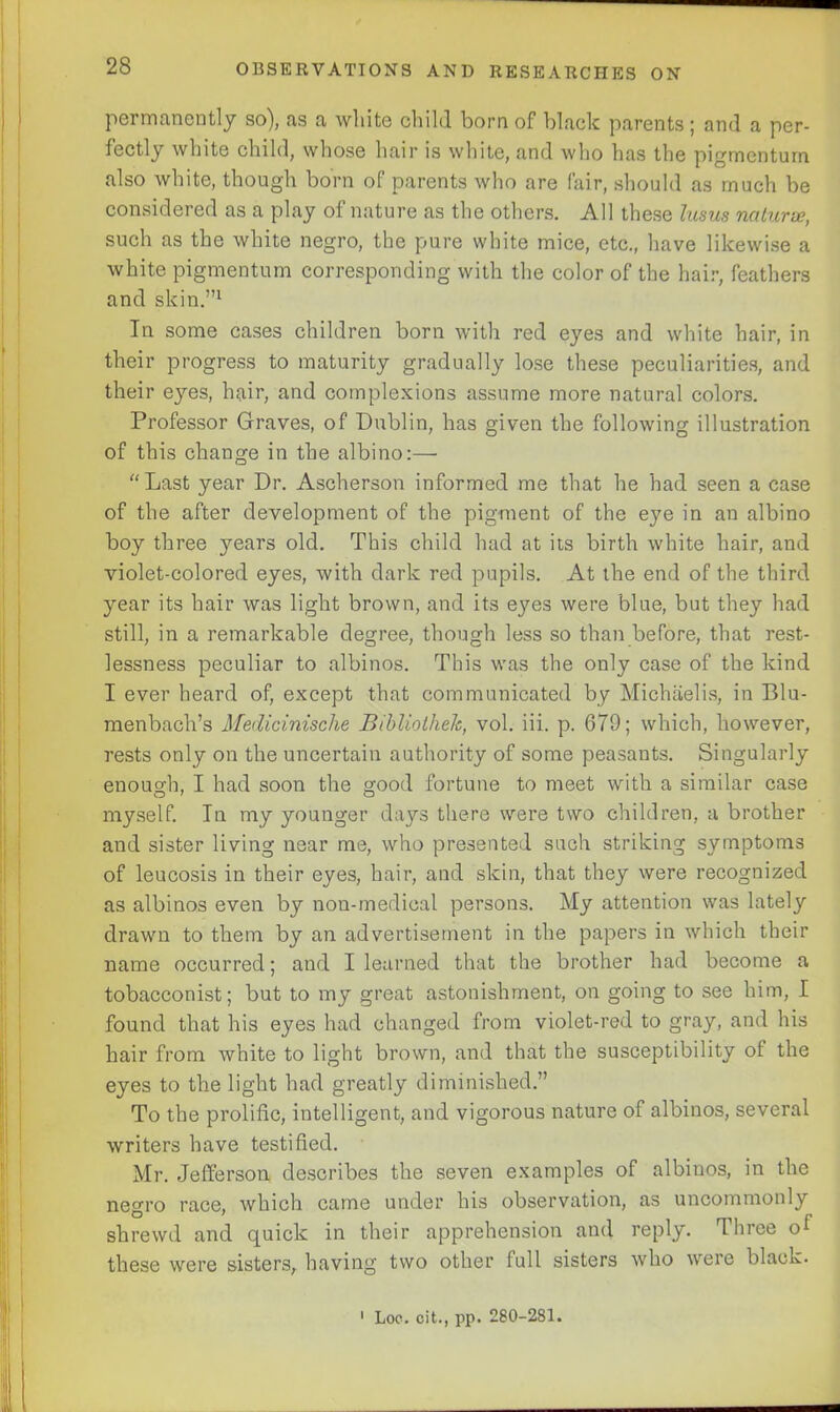 permanently so), as a white child born of black parents; and a per- fectly white child, whose hair is white, and who has the pigmentum also white, though born of parents who are fair, should as much be considered as a play of nature as the others. All these Ins us natures, such as the white negro, the pure white mice, etc., have likewise a white pigmentum corresponding with the color of the hair, feathers and skin.”1 In some cases children born with red eyes and white hair, in their progress to maturity gradually lose these peculiarities, and their eyes, hair, and complexions assume more natural colors. Professor Graves, of Dublin, has given the following illustration of this change in the albino:— “ Last year Dr. Ascherson informed me that he had seen a case of the after development of the pigment of the eye in an albino boy three years old. This child had at its birth white hair, and violet-colored eyes, with dark red pupils. At the end of the third year its hair was light brown, and its ejms were blue, but they had still, in a remarkable degree, though less so than before, that rest- lessness peculiar to albinos. This was the only case of the kind I ever heard of, except that communicated by Michaelis, in Blu- menbach’s Medicinisclie Bibliothelc, vol. iii. p. 679; which, however, rests only on the uncertain authority of some peasants. Singularly enough, I had soon the good fortune to meet with a similar case myself. In my younger days there were two children, a brother and sister living near me, who presented such striking symptoms of leucosis in their eyes, hair, and skin, that they were recognized as albinos even by non-medical persons. My attention was lately drawn to them by an advertisement in the papers in which their name occurred; and I learned that the brother had become a tobacconist; but to my great astonishment, on going to see him, I found that his eyes had changed from violet-red to gray, and his hair from white to light brown, and that the susceptibility of the eyes to the light had greatly diminished.” To the prolific, intelligent, and vigorous nature of albinos, several writers have testified. Mr. Jefferson describes the seven examples of albinos, in the negro race, which came under his observation, as uncommonly shrewd and quick in their apprehension and reply. Three of these were sisters, having two other full sisters who were black. 1 Loc. cit., pp. 280-281.