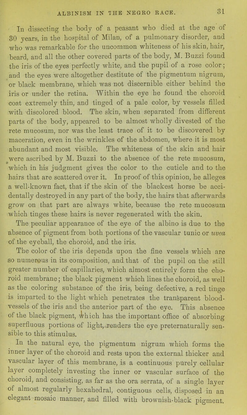 In dissecting the body of a peasant who died at the age of 30 years, in the hospital of Milan, of a pulmonary disorder, and who was remarkable for the uncommon whiteness of his skin, hair, beard, and all the other covered parts of the body, M. Buzzi found the iris of the eyes perfectly white, and the pupil of a rose color; and the eyes were altogether destitute of the pigmentum nigrum, or black membrane, which was not discernible either behind the iris or under the retina. Within the eye he found the choroid coat extremely thin, and tinged of a pale color, by vessels filled with discolored blood. The skin, when separated from different parts of the body, appeared to be almost wholly divested of the rete mucosum, nor was the least trace of it to be discovered by maceration, even in the wrinkles of the abdomen, where it is most abundant and most visible. The whiteness of the skin and hair were ascribed by M. Buzzi to the absence of the rete mucosum, which in his judgment gives the color to the cuticle and to the hairs that are scattered over it. In proof of this opinion, he alleges a well-known fact, that if the skin of the blackest horse be acci- dentally destroyed in any part of the body, the hairs that afterwards grow on that part are always white, because the rete mucosum which tinges these hairs is never regenerated with the skin. The peculiar appearance of the eye of the albino is due to the absence of pigment from both portions of the vascular tunic or uvea of the eyeball, the choroid, and the iris. The color of the iris depends upon the fine vessels which are so numerous in its composition, and that of the pupil on the still greater number of capillaries, which almost entirely form the cho- roid membrane; the black pigment which lines the choroid, as well as the coloring substance of the iris, being defective, a red tinge is imparted to the light which penetrates the transparent blood- vessels of the iris and the anterior part of the eye. This absence of the black pigment, \Vhich. has the important office of absorbing superfluous portions of light, renders the eye preternaturally sen- sible to this stimulus. In the natural eye, the pigmentum nigrum which forms the inner layer of the choroid and rests upon the external thicker and vascular layer of this membrane, is a continuous purely cellular layer completely investing the inner or vascular surface of the choroid, and consisting, as far as the ora serrata, of a single layer of almost regularly hexahedral, contiguous cells, disposed in an elegant mosaic manner, and filled with brownish-black pigment.