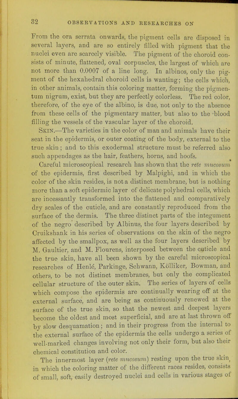 From the ora serrata onwards, the pigment cells are disposed in several layers, and are so entirely filled with pigment that the nuclei even are scarcely visible. The pigment of the choroid con- sists of minute, flattened, oval corpuscles, the largest of which are not more than 0.0007 of a line long. In albinos, only the pig- ment of the hexahedral choroid cells is wanting; the cells which, in other animals, contain this coloring matter, forming the pigmen- tum nigrum, exist, but they are perfectly colorless. The red color, therefore, of the eye of the albino, is due, not only to the absence from these cells of the pigmentary matter, but also to the -blood filling the vessels of the vascular layer of the choroid. Skin.—The varieties in the color of man and animals have their seat in the epidermis, or outer coating of the body, external to the true skin ; and to this exodermal structure must be referred also such appendages as the hair, feathers, horns, and hoofs. Careful microscopical research has shown that the rete mucosum of the epidermis, first described by Malpighi, and in which the color of the skin resides, is not a distinct membrane, but is nothing more than a soft epidermic layer of delicate polyhedral cells, which are incessantly transformed into the flattened and comparatively dry scales of the cuticle, and are constantly reproduced from the surface of the dermis. The three distinct parts of the integument of the negro’ described by Albinus, the four layers described by Cruikshank in his series of observations on the skin of the negro affected by the smallpox, as well as the four layers described by M. Gaultier, and M. Flourens, interposed between the cuticle and the true skin, have all been shown by the careful microscopical researches of Henld, Parkinge, Schwann, Kolliker, Bowman, and others, to be not distinct membranes, but only the complicated cellular structure of the outer skin. The series of layers of cells which compose the epidermis are continually wearing off at the external surface, and are being as continuously renewed at the surface of the true skin, so that the newest and deepest layers become the oldest and most superficial, and are at last thrown off by slow desquamation; and in their progress from the internal to the external surface of the epidermis the cells undergo a series of well-marked changes involving not only their form, but also their chemical constitution and color. The innermost layer {rete mucosum) resting upon the true skin in which the coloring matter of the different races resides, consists of small, soft, easily destroyed nuclei and cells in various stages of